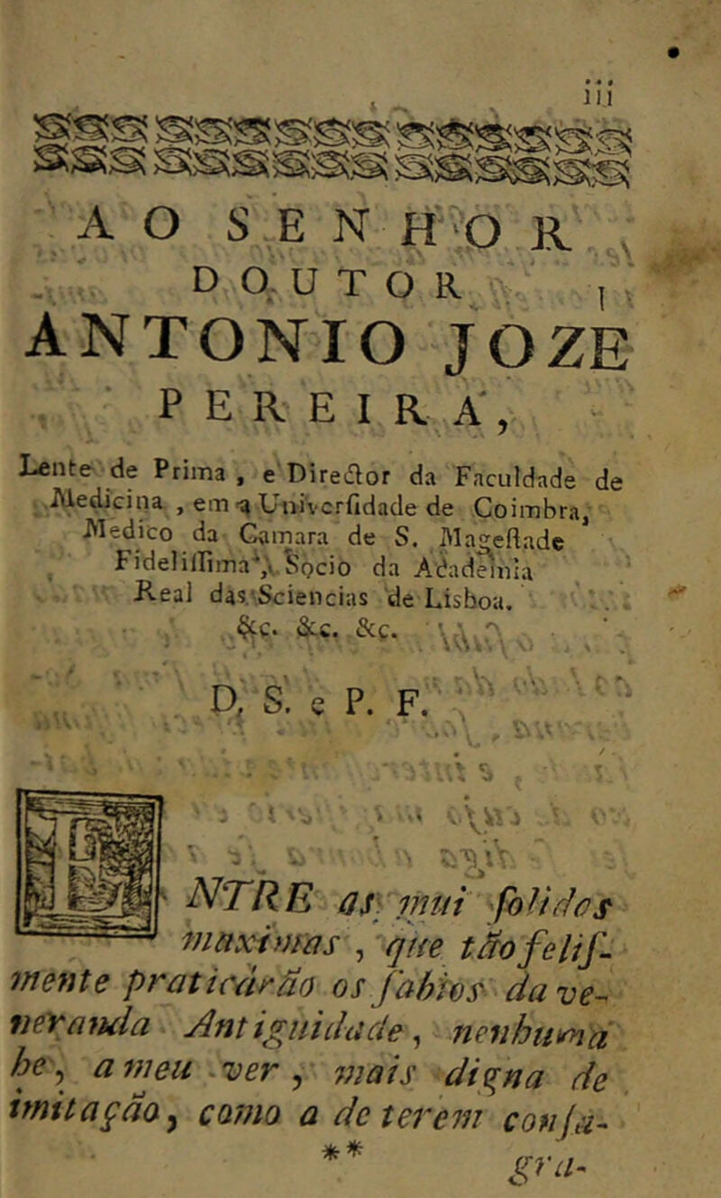 • • « 111 A O SE N H O R V DOUTOR I .* ANTONIO JOZE pereira, Lente de Prima. eDiredor da Faculdade de ■ Aledíciiia , emUni'vcrfidade de Coimbra, Medico da Gamara de S. Ma^eflade FidelilIlma\\J?bcio da Aèaddula Keal da5.‘Sciencias de Lisboa. &£. &.Ç. D, S. e P. F. '' s . * * .\yij NTRE qS] mtii foliàos maximas qne tãofelij'. mente praticarão osfahhs^ dave- neYmula Antigniilade ^ neiihumã he^ a^neu - ver ^ jjjais digna de imitaçaOy como a deterem confa-