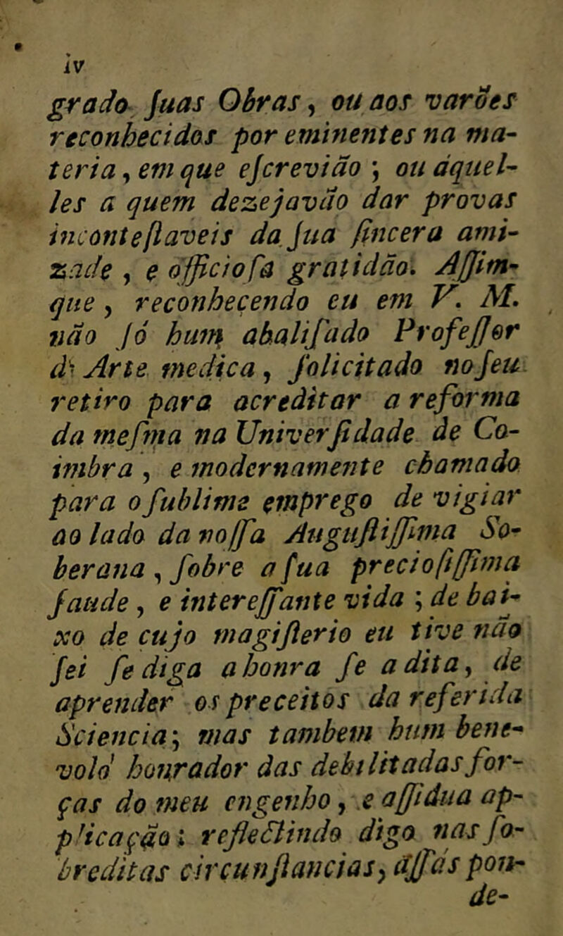 grado, juas Ohr as, ou aos varões reconhecidos por eminentes na ma- téria , em que ejcrevião ; ou áquel- les a quem dezejavao dar provas inconteßaveis dajua fincera ami- zade , e officiofâ gratidão. Affitn- que, reconhecendo eu em V, AL lião Jó huir\ ahalifado FrofeJ/er d’ Arte medica, Jolicitado nojeu. retiro para acreditar a reforma da mefnia na Univerßdade de Co- imbra , e fnodernamente chamado para ofuhlime emprego de vigiar ao lado da voffia Augufliffima So- berana fobre afua preciofíffima jatide, e intereffante vida ; de bai- xo de cujo magißerio eu tive não fei fe diga a honra fe adita^ de aprender os preceitos da referida Scienciã '^ mas tambetn hum bene- vold hojirador das debilitadas for- ças do meu engenho, .e affidiia ap- pHcaçãoi refleãindo digo nasfo- breditas civcunflancias^ djfas pois-