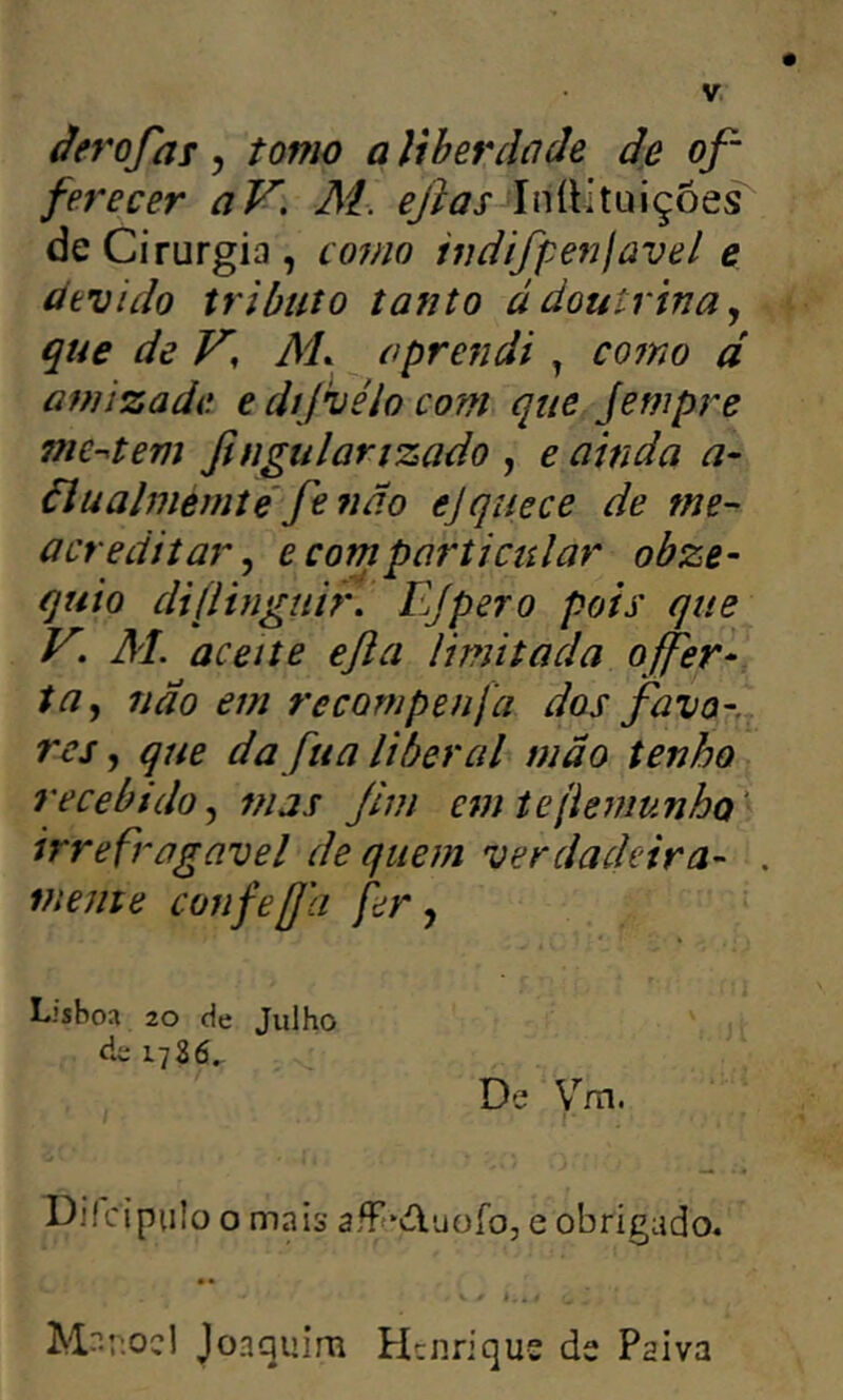 ferecer aV, At. IníUtuiçoes de Cirurgia, co7no iudifpejjjüvel e úevido tributo tanto ádoutrina., que de V, At aprendi , como d amizade e díjhiélo com que jempre nie-^tem ßngulanzado , e ainda a- äluahiemte'fe 7ido ejquece de me- acreditar, e com particular obze- quio diflinguir. Ejpero pois que V. AL aceite eßa limitada offer^ ta, não em recornpenfa dos favo-., res, que da fua liberal mão tenho recebido, mas ßm eíniejiemunhQ' irrefragavel de quem verdadeira- . mente confeß'a fer, L.'sboa 20 de Julho de 1786^ De Vm. Diícipulo o mais afFeAuofo, e obrigado* • • Joaquim Henrique de Paiva