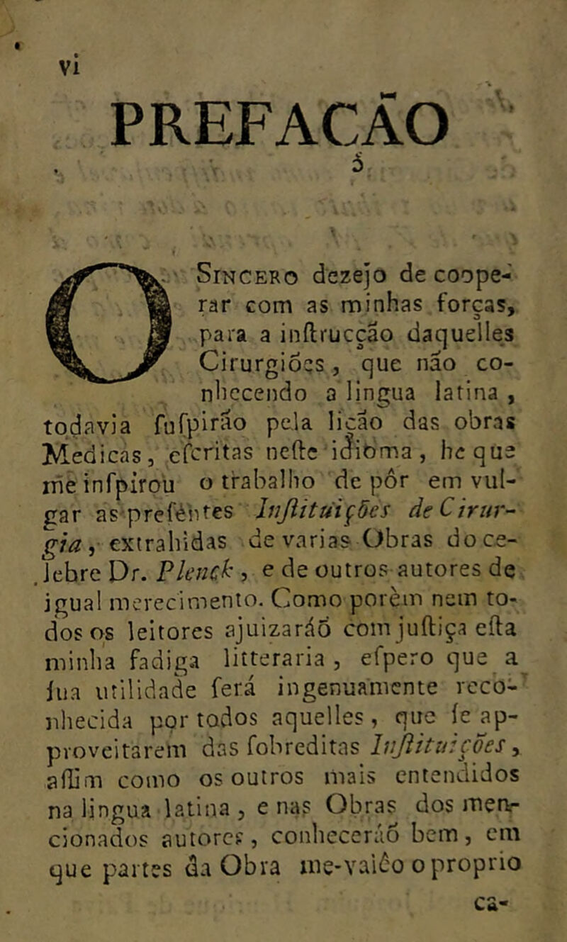 PREFACAO 5 Sincero dezejo de coope- rar com as minhas forcas, para a inftrucção daquelles Cirurgioqs, que nao co- nhecendo a lingua latina , todavia fufpirão pela licao das obras Medi cas, cfcritas ncftc iclibma, hcque iiieinfpiroü o trabalho depor em vul- gar as'preféhtes Inßitüi^öcs de Cirur- gia i de varias CJíbras doce- . lehre Pr. Plend' •> e de outros autores de igual merecimento. Como porem nem to- dos os leitores ajuizaráõ com juíliça eíla minha fadig.t litteraria , efpero que a lua utilidade ferá ingenuamente reco- nhecida portados aquelles , que íeap- pvoveitarem das fobreditas IvJiitiàcÕes ^ aílim como os outros mais entendidos na lingua latina j e nas Obras dos merv- cionados autorcí, conhecerão bem, cm que partes da Obra me-vaiâo o proprio