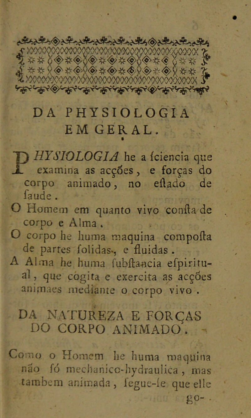 DA PHYSIOLOGIA EM GER AL. PHYSIOLOGIA he a iciencia qiie examina as acções , e forças do corpo animado, no eilado de faude . O Homem em quanto vivo confta de corpo e Alma . O corpo he liuma maquina compofta de partes folidas-, e fluidas . A Alma he huma fubifa-ncia efpiritu- al, que cogita e exercita as acções animaes mediante o corpo vivo . DA NATUREZA E FORCAS DO CORPO ANlMADO\ - Como o Homcm he huma maquina näo fo mechanicc-hydraulica , roas tambem animada , fegue-ie que eile go- .