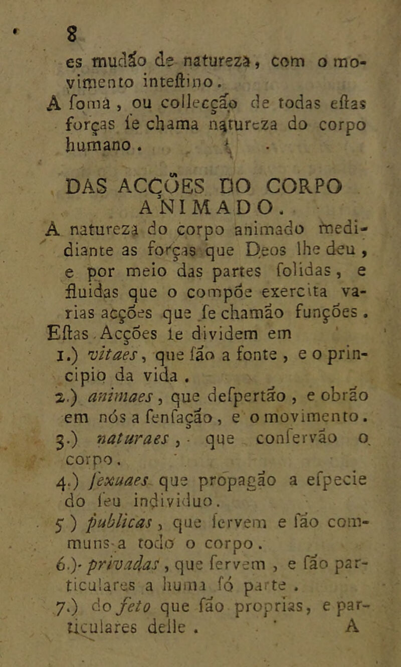 es tnucláo de natureza, com o mo- viipento inteftino. A foma , ou colleccäo de todas eilas forças ie chama namrcza do corpo humano. _ ^ . DAS ACCüES DO CORPO a’nimado. A natureza do corpo animado fnedi- diante as forças que Deos lhe deu , e por meio das partes folidas, e fluidas que o compoe exercita va- rias acções que Je chamao funções . Eílas . Acções le dividem em 1. ) 'üitaes^ que fáo a fonte , e o prin- cipio da vida , 2. ) animaes, que defpertto , e obrao em nós a fenfaçao, e o movimento. 5. ) naturaes, • que confervao o, corpo. 4.) Jexuaes que prdpagao a efpecie do leu individuo. 5 ) publicas 3 que fervem e fao com- muns-a todo o corpo. 6. )' privadas , que fervem , e fao par- ticulares a huiiiJ fó parte . 7. ) do feto que fao próprias, e par- ticulares deile . ■ A