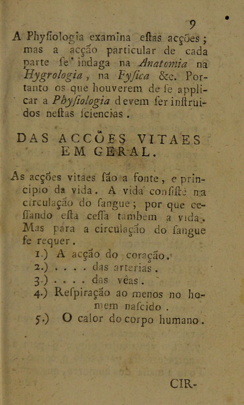 A Phyíiologia examina eílas acf5es; mas a acçao particular de cada parte fe* indaga na Anatomia na Hygro/ogia, na Fyßca &e. Por- tanto os que houverem de íe appli- car a Phyfiologia devem ferinltrui- dos neftas Iciencws . DAS ACCÒES VITAES ' EM GERAL. As acções vitaes fao a fonte, e prin- cipio da vida. A vida coníiíli na circulaçao do fangue; por que ce- ílando eíla ceíTa também a vida. Mas para a circulaçclo do fangue fe requer. 1. ) A acção do coração.» 2. ) . . . , das artérias . 3. ) . . . . das véas, 4. ) Refpiraçao ao menos no ho- mem nafcido . y.) O calor do corpo humano. CIR-