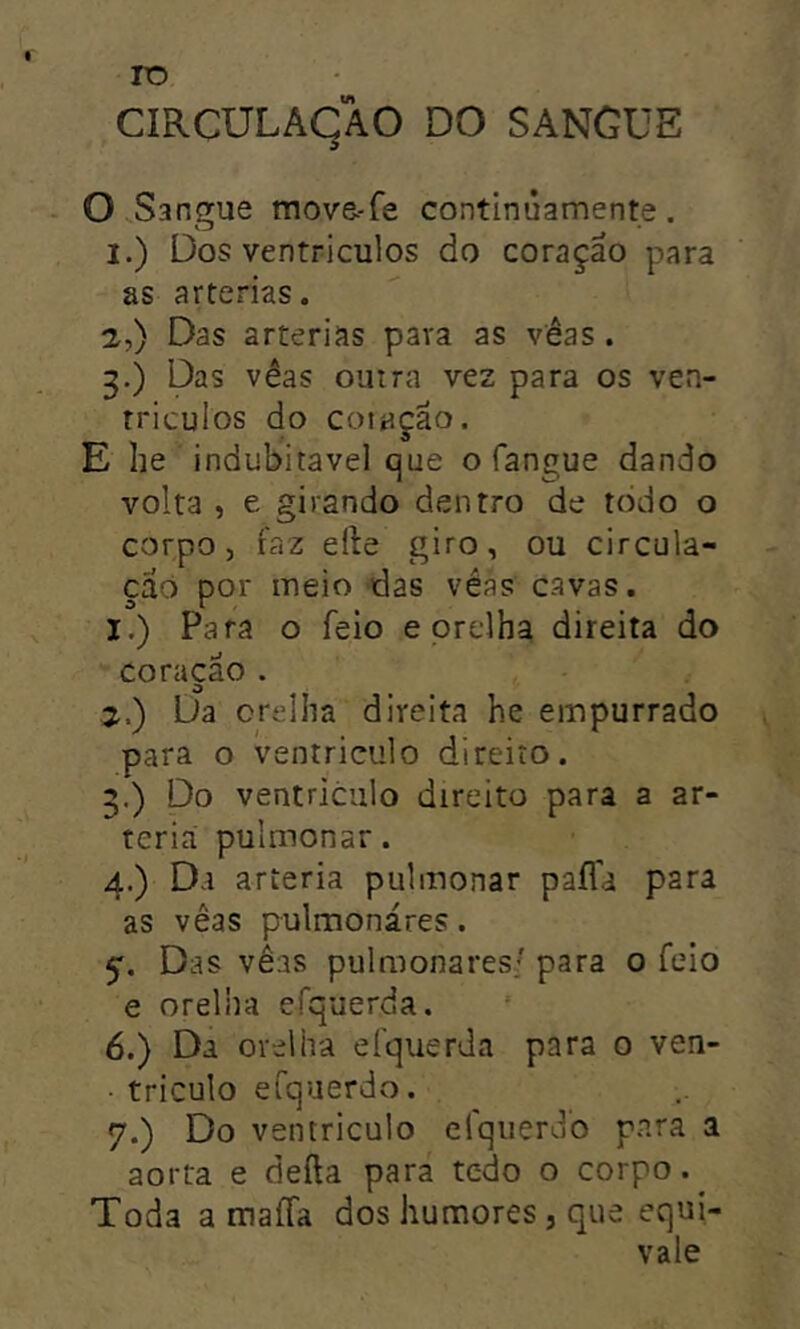 rr> ro CIRCULAÇÃO DO SANGUE O Sangue mova-fe continúamente. as artérias. 2. ) Das artérias para as véas . 3. ) Das vêas outra vez para os ven- triculos do cotação. E he indubitável que o fangue dando volta , e girando dentro de todo o corpo, faz efte giro, ou circula- ção por meio das véas cavas. 1. ) Para o feio e orelha direita do coracao . o 2. ) Da orelha direita he empurrado para o ventriculo direito. .) Do ventriculo direito para a ar- téria pulmonar. 4. ) Da artéria pulmonar pafla para as vêas pulmonares. 5'. Das vêas pulmonares/ para o feio e orelha efquerda. 6. ) Da orelha efquerda para 0 ven- • triculo eCquerdo. 7. ) Do ventriculo elqiierdo para a aorta e defta para tcdo o corpo. Toda a maíTa dos humores , que equi- vale