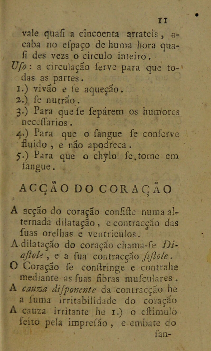vale quafi a cincoenta arrateis, a- caba Í10 efpaço de huma hora qaa- ii des vezs o circulo inteiro. Vfo: a circulação ierve para que to- das as partes. 1. ) viväo e ie aquecäo. ^ 2. ) fe nuträo. 3. ) Para quefe fepárem os humores neceflarios. 4. ) Para que o fangue fe conferve fluido , e näo apodreça . Para que o chylo fe,torne em langue. , ACqÄO DO COR ACÃO A acção do coração conflfte nuiua al- ternada dilatação, econtracçao das fuas orelhas e veiitriculos. A dilatação do coração chama-fe Di- aßole ^ e a fua contraccao ßßole. O Coração fe conilringe e contralie mediante as fuas fibras mufculares . A cauza dijponente da contracçao he a iunia irritabilidade do coração A cauza irritante he i.) o eftimulo ieitü pela imprefäo , e embate do ' fan-
