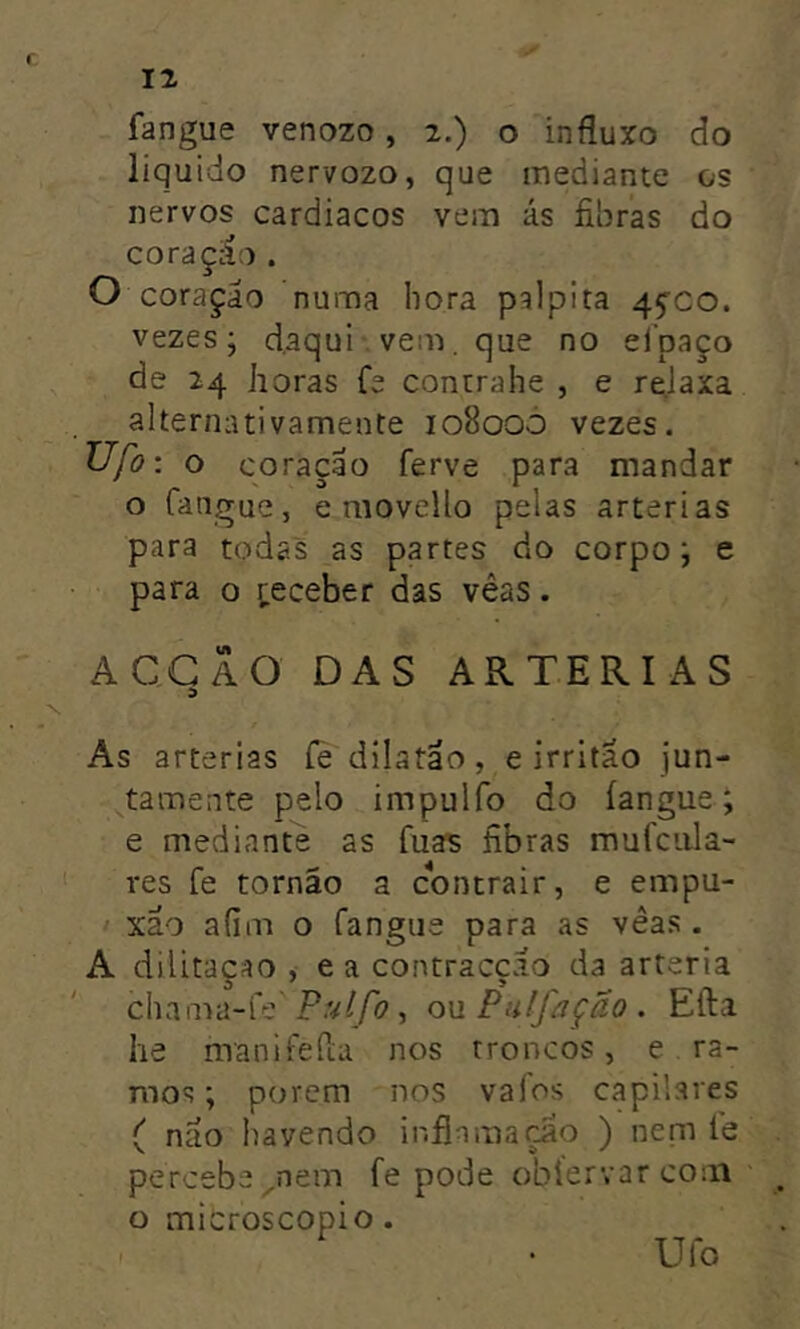 r 12 fangue venozo, 2.) o influxo do liquido nervozo, que mediante os nervos cardíacos vem ás fibras do coraçáo . O coraçáo numa hora palpita 4^00. vezes; d.aqui vem. que no ei paço de 24 horas fe conurahe , e reJaxa alternativamente 10800Ò vezes. Ufo: o coração ferve para mandar o Cangue, e movello pelas artérias para todas as partes do corpo; e para o teceber das vêas. ACGÃO DAS ARTÉRIAS d As artérias íe dilatao, e irritao jun- ^tamente pelo impulfo do íangue; e mediante as fuas fibras mufciila- res fe tornão a contrair, e empu- xão afim o Cangue para as vêas . A dilitaçao , e a contracção da artéria chama-Ce P.v(/c», ou Pulfãção . Efta he maniCeCiu nos troncos, e . ra- mos ; porem nos valos capilares ( não havendo inflamação ) nem íe percebe ^nem fe pode obíervar com o microscopio. Ufo