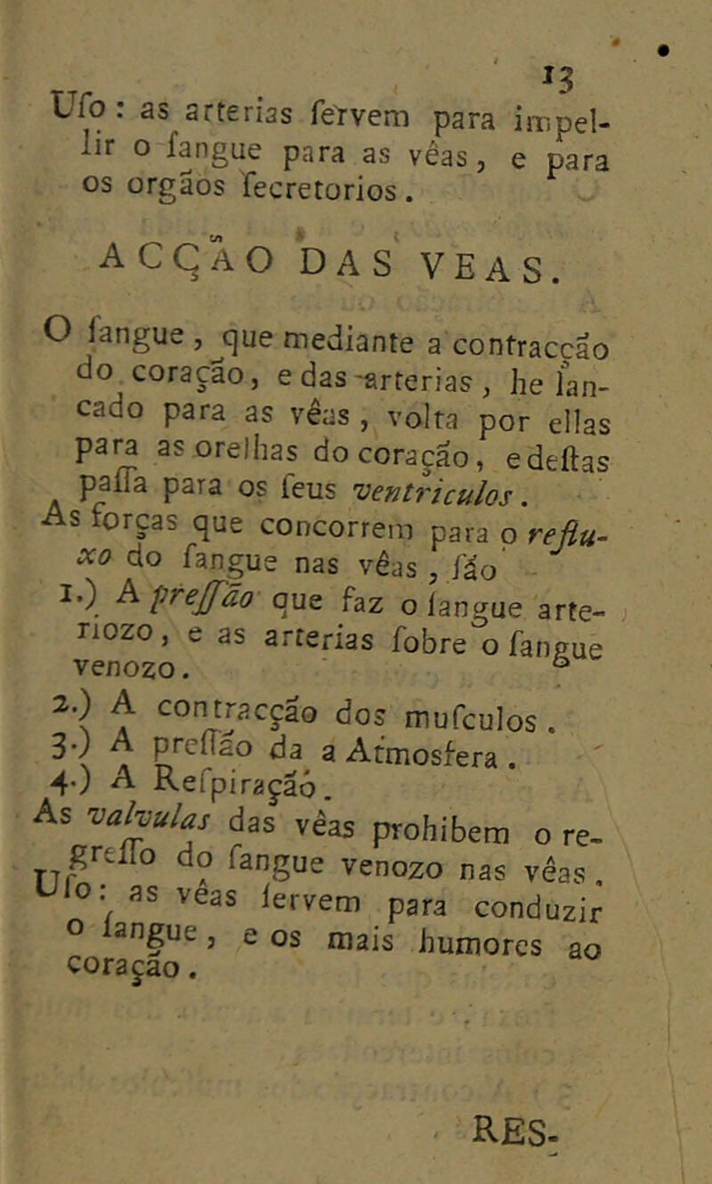 Ufo : as artérias fel’vem para impel- lir o íangue para as vêas, e para os orgaos fecretorios. acçao das yeas. O íangue ,^c)ue mediante a contraccao do coração, e das -artérias , he lan- çado para as vêas , volta por ellas para as orelhas do coração, edeítas palia para os feus ventrículos. As forças que concorrera para o reflu- xo do íangue nas vêas , fáo’ 1.) Aprefão que faz o langue arte- nozo, e as artérias íobre o íangue venozo. ° 2.) A contracção dos mufculos. ^ N A da a Atmosfera . 4O A Refpiraçãó. As vahulas das vêas prohibera o re- grello do íangue venozo nas vêas, Ulo: as veas íervem para conduzir angue, e os mais humores ao coraçao. RES-
