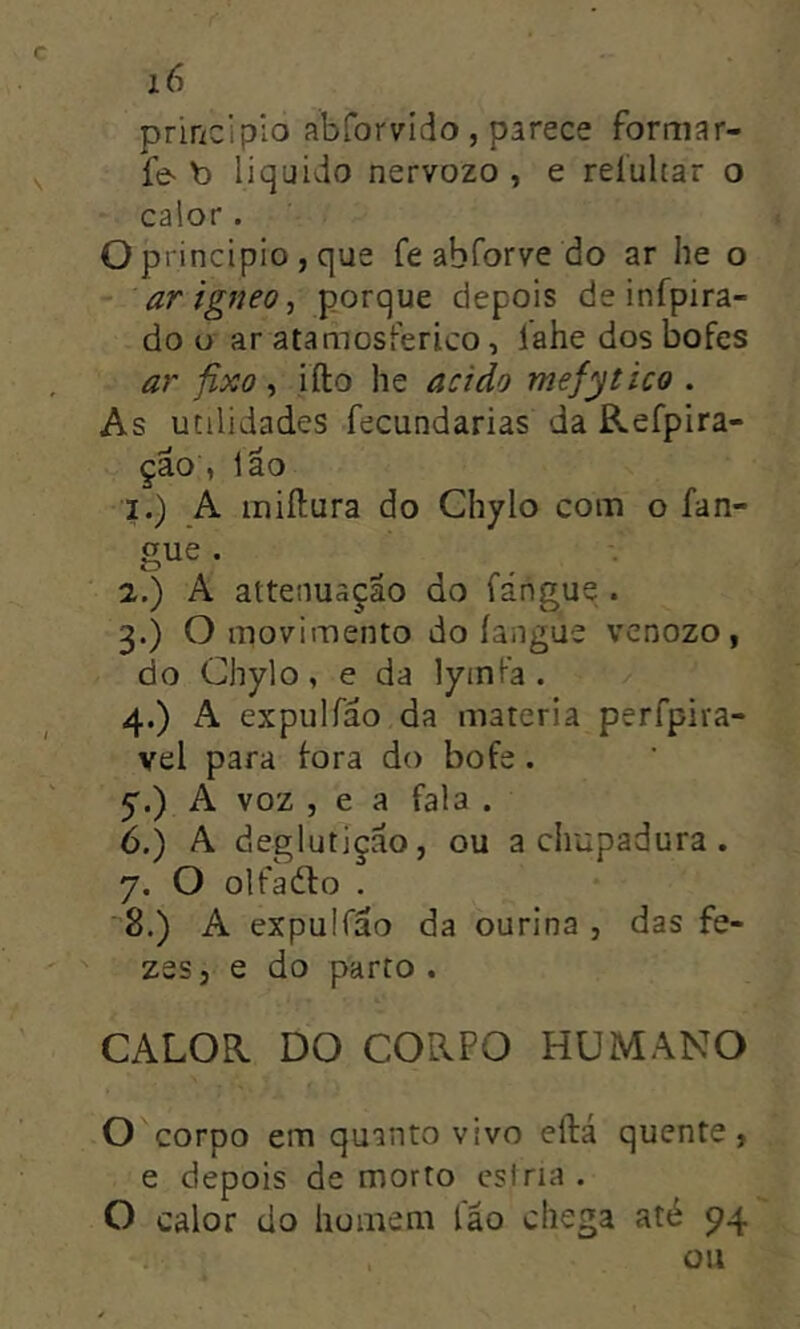 principio abforvido , parece formar- fe^ b liquido nervozo , e reíultar o calor. O principio , que fe ab for ve do ar he o ar ígneoporque depois de infpira- do u ar atamosferico, lahe dos bofes ar fixo , ifto he acido mefytico . As utilidades fecundarias da Refpira- çao , Ião 1. ) A miftura do Chylo com o fan- gue. . 2. ) A attenuação do fángue . 3. ) O movimento do íangue vcnozo, do Chylo, e da lyinfa . 4. ) A expulfao da matéria perfpira- vel para fora do bofe . y.) A voz 5 e a fala . 6. ) A deglutição, ou a chupadura . 7. O olfadlo . -8.) A expulfao da ourina , das fe- zes, e do parto. CALOR DO CORPO HUMANO O corpo em quanto vivo eftá quente, e depois de morto csiria. O calor do homem lao chega até 94 , ou