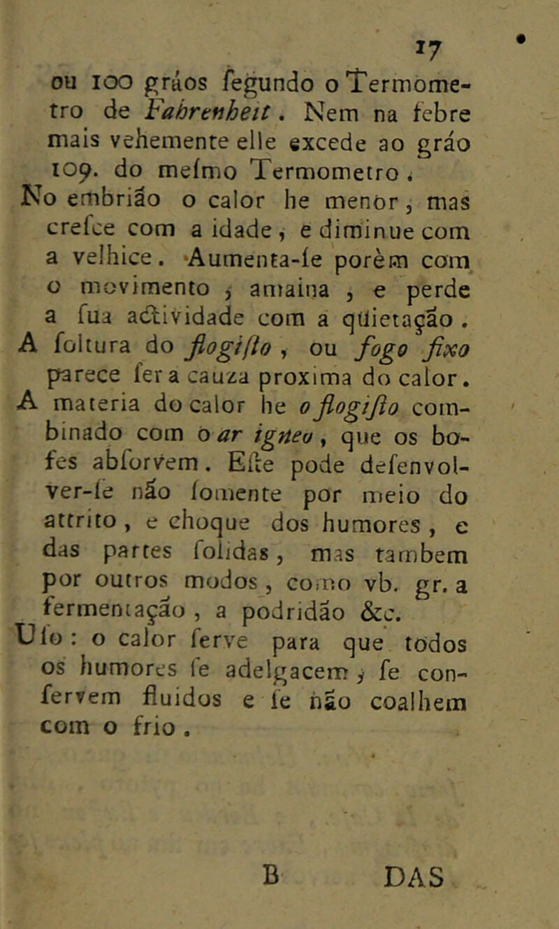 *7 ou loo gráos íegundo o Termôme- tro de Fahrenheit. Nem na febre mais vehemente eile excede ao gráo 109. do meímo Termômetro ^ No embrião o calor he menor, mas crefce com a idade ^ ediminuecom a velhice. ‘AumenEa-íe porècn com^ o movimento , antaina , e perde a fua atividade com a qüietaçao . A fültura do fiogifto , ou fogo fixo parece fer a cauza próxima do calor. A matéria do calor he 0fiogifto com- binado com 0 ar ignea ^ que os bo- fes abforvem. Eite pode defenvol- ver-íe náo fomente por meio do attrito, e choque dos humores, e das partes foiidas, mas também por outros modos , como vb. gr. a fermentação , a podridão &c. Ulo: o calor ferve para que todos os humores le adelgacem y fe con- fervem fluidos e íe iiâo coalhem com o frio . B DAS