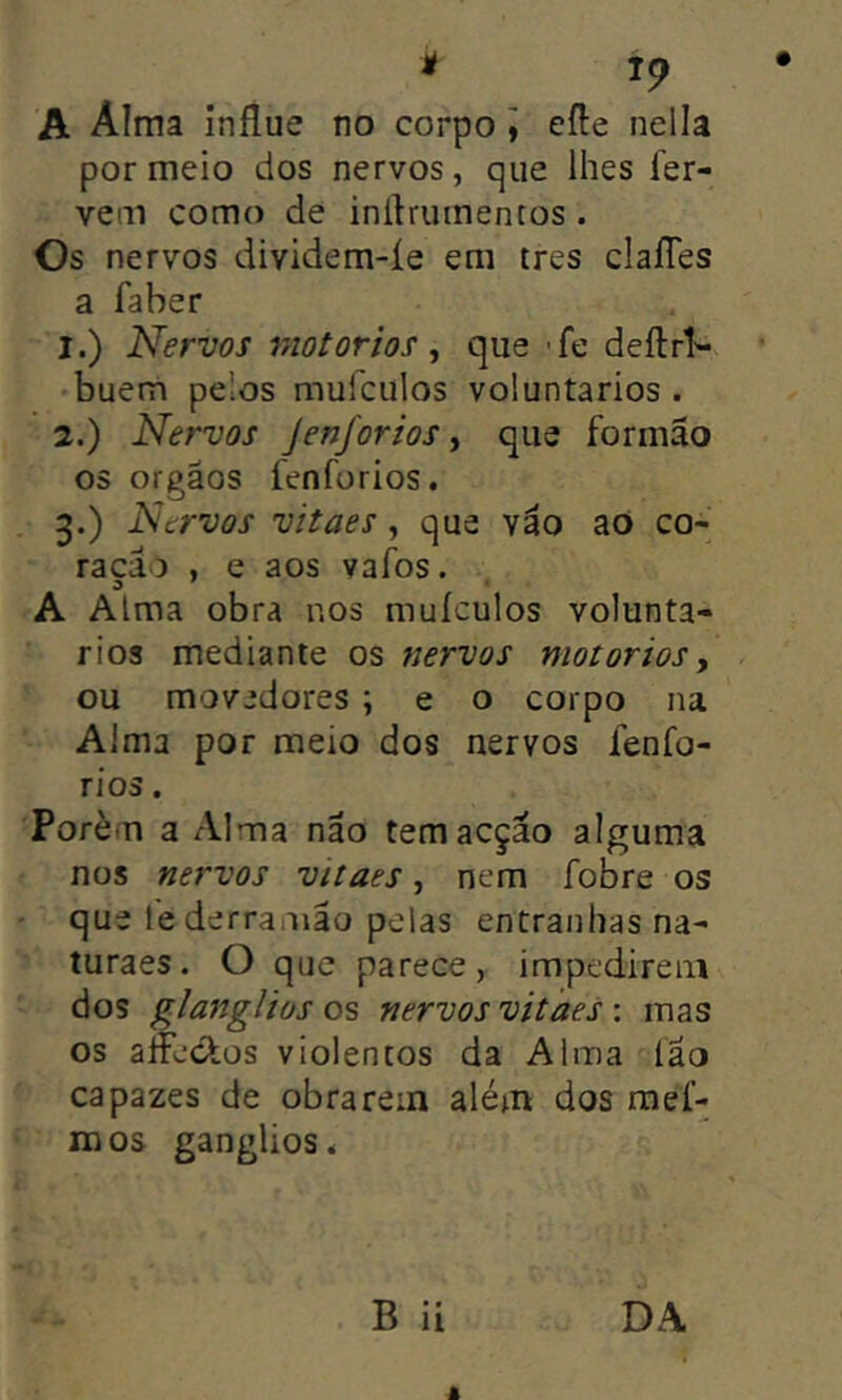 A Alma influe no corpo ] efte nelia por meio dos nervos, que lhes fer- vem como de inífruinentos . Os nervos dividem-íe em tres claíTes a faber 1. ) Nervos motorios ^ que -fe deftrV buem pelos mufculos voluntários . 2. ) Nervos Jenforios, que formão os orgãos fenforios. 3. ) Nervos vitaes, que váo aO co- rado , e aos vafos. A Alma obra nos muículos voluntá- rios mediante os nervos motorioSy ou movedores ; e o corpo na Alma por meio dos nervos fenfo- rios . Porém a Alma não tem acção alguma nos nervos vitaes, nem fobre os que lederramão pelas entranhas na- turaes. O que parece, impedirem dos glanglios os nervos vitaes \ mas os alfeefos violentos da Alma fao capazes de obrarem além dos mef- raos gânglios 4 B ii DA â