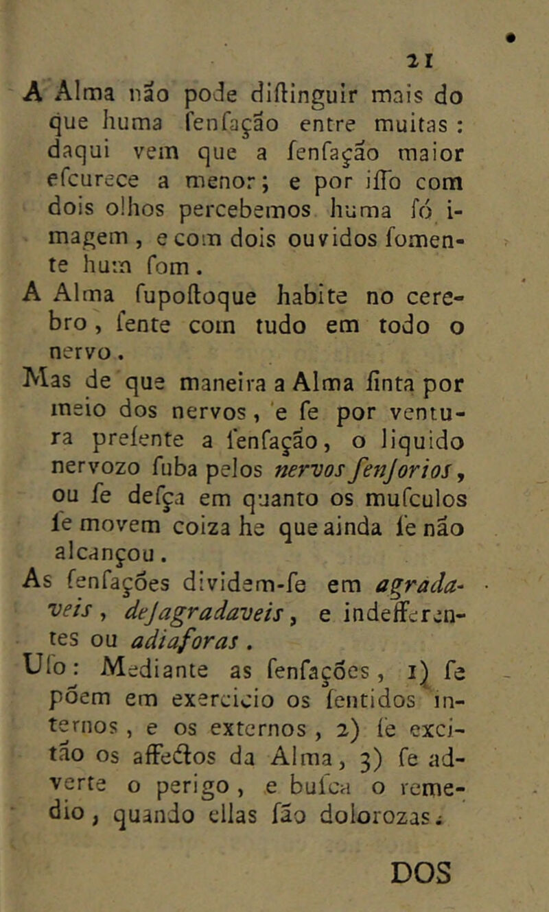 A Alma nao pode cliíUnguir mnis do que huma lenfaçao entre muitas ; daqui vem que a fenfa^âo maior efcurece a menor; e por iíTo com dois olhos percebemos huma fó i- magem , ecom dois ouvidos fomen- te hum fom. A Alma fupoíloque habite no cere- bro, fente com tudo em todo o nervo. Mas de que maneira a Alma finta por meio dos nervos, 'e fe por ventu- ra preíente a fenfaçao, o liquido nervozo fuba pelos nervos fenjorios, ou fe defça em quanto os mufculos le movem coiza he que ainda fe nao alcançou. As fenfaçoes dividsm-fe em agrada- veis , dejagradaveis, e indeíFeren- tes ou adi aforas . Ufo: Mediante as fenfaçoes, fe põem em exercicio os íentidos in- ternos , e os externos , 2) íe exci- tao os afFedfos da Alma, 3) fe ad- verte o perigo , e buíca o remé- dio , quando cilas fâo dolorozasi DOS