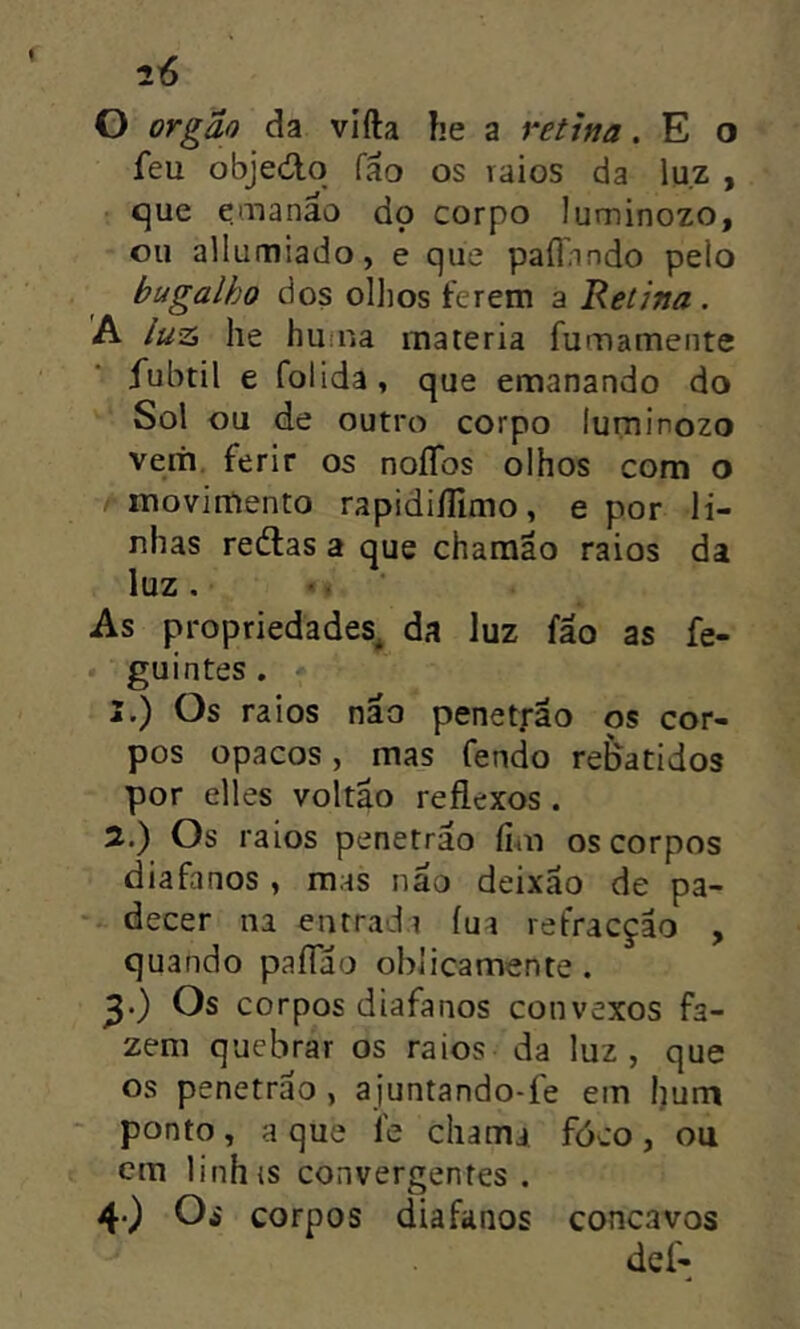 O orgão da vifta he a retina. E o feu objecílo fao os raios da luz , que emanao do corpo luminozo, ou allumiado, e que pafiando pelo bugalho dos ollios terem a Retina. A luzi he hutna matéria furnamente fubtil e folida, que emanando do Sol ou de outro corpo luminozo verh, ferir os noííos olhos com o moviitrento rapidiílímo, e por li- nhas reélas a que charaao raios da luz. •. As propriedades^ da luz fao as fe- guintes. 3. ) Os raios não penetrao os cor- pos opacos, mas fendo refeatidos por elles voltao reflexos. 5.) Os raios penetrao fim os corpos diafanos , mas nao deixao de pa- *- decer na entrada íua refracção , quando paíTáo ohlicamente. ^.) Os corpos diafanos convexos fa- zem quebrar os raios da luz, que os penetrao, ajuntando-fe em hurn ‘ ponto, a que fe chama fóco, ou em linhis convergentes. 4. ) Os corpos diafanos concavos def-
