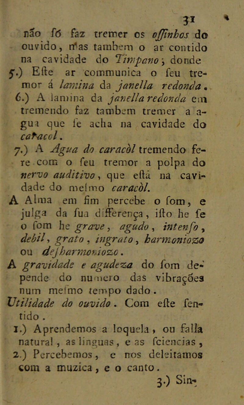 não fó faz tremer os oßlnhos do ouvido, ifas também o ar contido na cavidade do Tmpano\ donde Eile ar cominunica o feu tre- mor á lamina da j anel la redonda,. 6. ) A lan)ina da janella redonda em tremendo faz também tremer a a- gua que l'e acha na cavidade do cafacol. 7. ) A Agua do caracol tremendo fe- re com o feu tremor a polpa do nervo auditivo, que eílú na cavi- dade do mel mo caracol. A Alma em fim percebe o fom, e julga da fua diíFerença, iílo he fe o fom grave ^ agudo ^ intenfo , debil, grato , ingrato, harmontozo ou deJharnioràozG. , A gravidade e agudeza do fom de- pende do nu'ocro das vibrações num meímo tempo dado. Utilidade do ouvido. Cora eile fen- tido . 1. ) Aprendemos a loquela » ou falia natural , as linguas , e as fciencias , 2. ) Percebemos, e nos deleitamos com a muzica, e o canto. 3.) Sin-