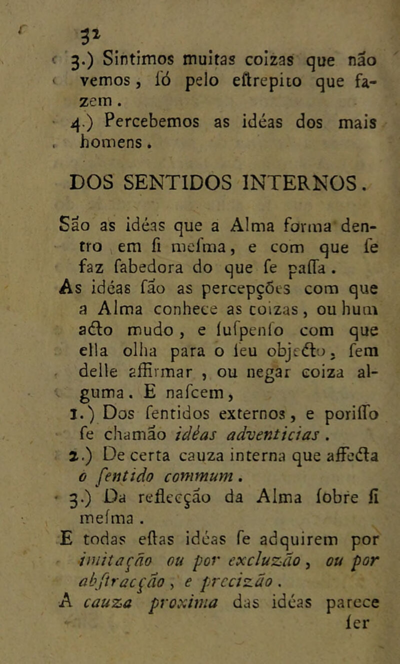 c 3.) Sintimos muitas colzas que nao vemos, 1Ó pelo eftrepiio que fa- zem . • 4.) Percebemos as idéas dos mais . homens. DOS SENTIDOS INTERNOS. São as idéas que a Alma forma den- tro V em fi mefma, e com que fe faz fabedora do que fe paíTa . As idéas fao as percepções com que a Alma conhece as coizas , ou hum adio mudo, e lufpenío com que ella ollia para o feu objcélo. fera . delle aífívmar , ou negar eoiza al- guma. E nafcem, 1. ) Dos fentidos externos, e poriífo fe chamao idéas adventícias . 2. ) De certa cauza interna que aíFeéla 0 fentido commum. • 3.) Da reflccçao da Alma íobre íi ineíma . E todas eftas idéas fe adquirem por imitação ou por excluzão , ou por abfiracção , e prccizao . A cauza próxima das idéas parece íer