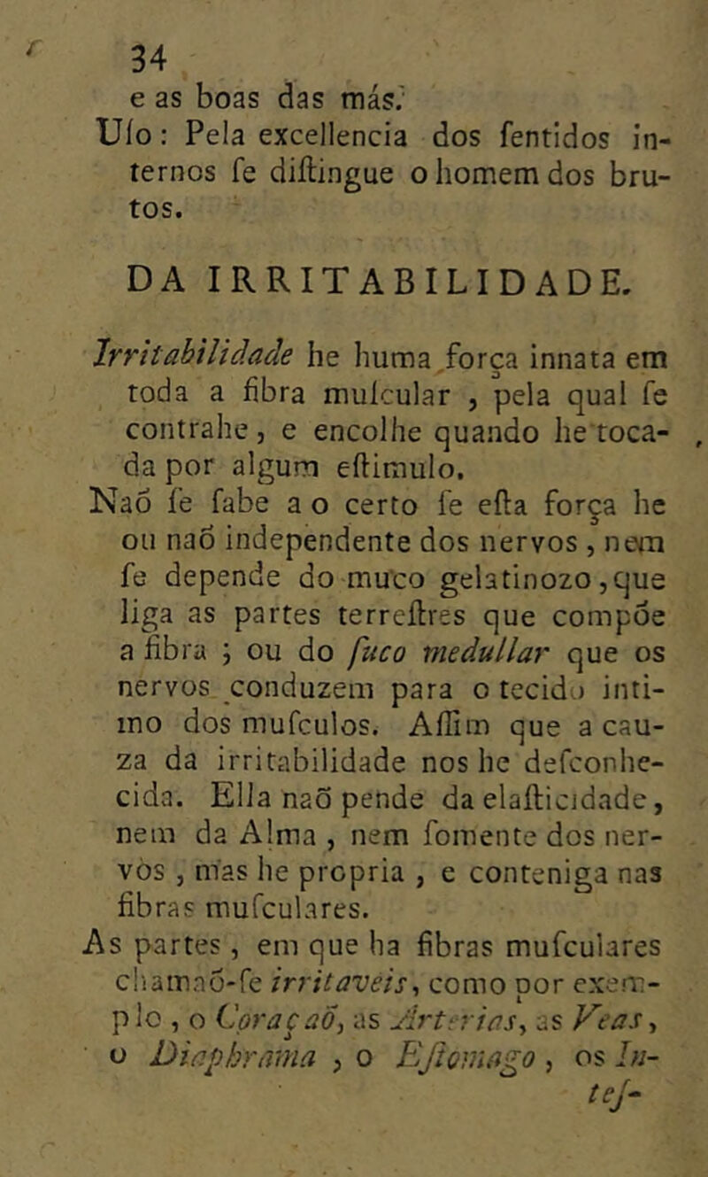 í e as boas das más; Uío: Pela excellencia dos fentidos in- ternos fe diílingue o homem dos bru- tos. DA IRRITABILIDADE. Irritabilidade he huma^força innata em toda a fibra muícular , pela qual fe contrahe, e encolhe quando he toca- da por algum eílimulo. Nao íe fabe a o certo íe efta força he ou nao independente dos nervos , neín fe depende do muco gelatinozo ,que liga as partes terreílres que compõe a fibra ; ou do fuco medullär que os nervos conduzem para o tecido inti- mo dos mufculos. Aílim que a cau- za da irritabilidade nos hc defconhe- cida. Ella naõ pende da elafticjdade, nem da Alma , nem fomente dos ner- vos , mas he própria , e conteniga nas fibras mufculares. As partes, em que ha fibras mufculares cliainao-fe irritáveis^ como por exem- plo , o CoraçaÕ, as ArtrriaSy as Veas ^ o Diaphrmna , o Eftomago, os /«- tej-