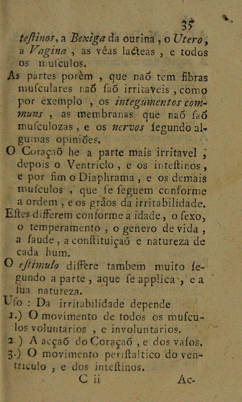 teßhios^ a Bexiga da ourina , o Utero ^ a Vagina , as vêds la(íleas , e todos os 11 u leu! os. As partes porém , que naô tem fibras mufculares i,a6 faô irritáveis , como por exemplo , os htegtmcntos com- muns , as membranas que nao íao mufculozas , e os 7Jcrvos íegundo al- gumas opinioes. O Curaçaõ he a parte mais irritável I depois o Ventriclo , e os inteítinos , e por fim o Diaphrama , e os demais muículos , que íe feguem conforme a ordem , eos gráos da irritabilidade. Eíles diíFerem conforme a idade, o fexo, o temperamento , o genero devida, a íaude , a conílituiçaõ e natureza de cada hum. O fjtimulo diíFere também muito íe- gundo aparte, aque feappüca', ea lua natureza. Ufo : Da irritabilidade depende 1. ) O movimento de todos cs mufeu- los voluntários , e involuntários. 2. ) A acçaõ c!oCoraçaô,e dos vaíos. 3) O movimento periftaltico do ven- trículo , e dos inteítinos. C ii Ác-