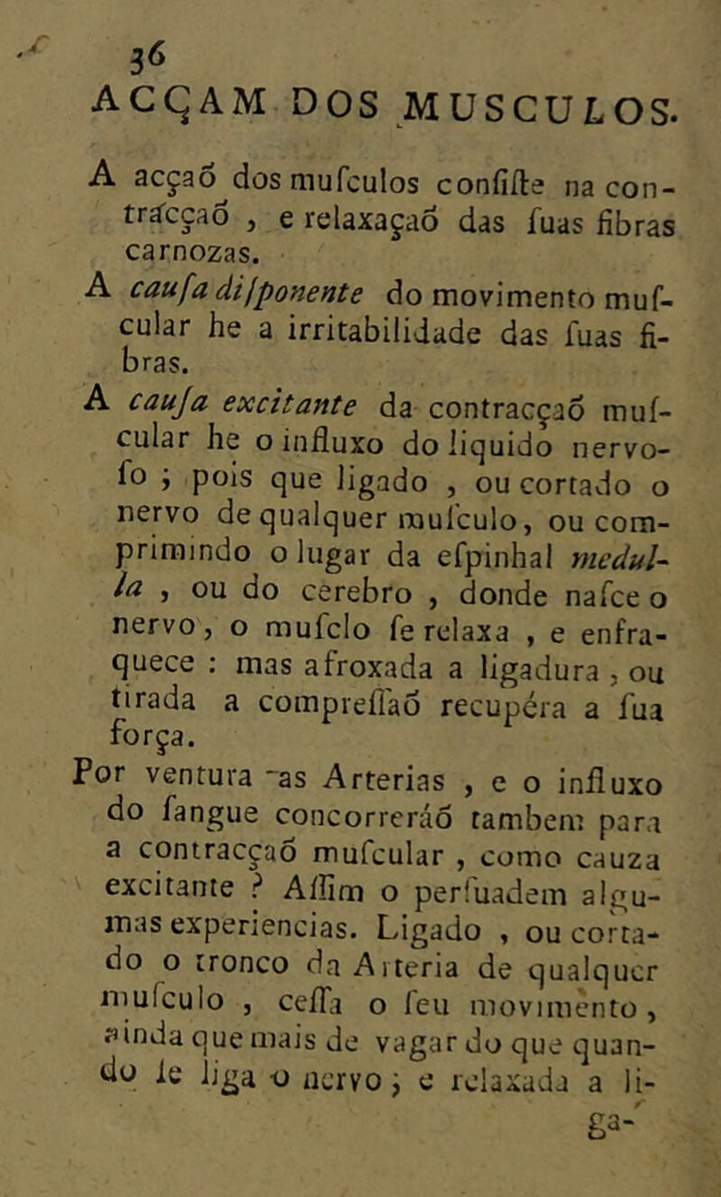 ACqAM. DOS MUSCULOS. A acçao^dos mufculos coniiile na con- triccao j e relaxaçao das fuas fibras carnozas. A caufa dilponente do movimento muf- cular he a irritabilidade das fuas fi- bras. A cauja excitante da contracçao mui- cular he o influxo do ii<^uido nervo- fo ; pois que ligado , ou cortado o nervo de qualquer raulculo, ou com- primindo o lugar da efpinhal mcduU la , ou do cerebro , donde nafce o nervo, o mufclo fe relaxa , e enfra- quece : mas afroxada a ligadura , ou tirada a compreflao recupera a fua força. Por ventura ~as Artérias , e o influxo do fangue concorrerão também para a contracçao mufcular , como cauza excitante ? Aífim o perfuadem algu- mas experiencias. Ligado , ou corta- do o tronco da Artéria de qualquer mulculo , ceíTii o leu movimento , ííinda que mais de vagar do que quan- tia le liga o nervo j e relaxada a li- ga-'