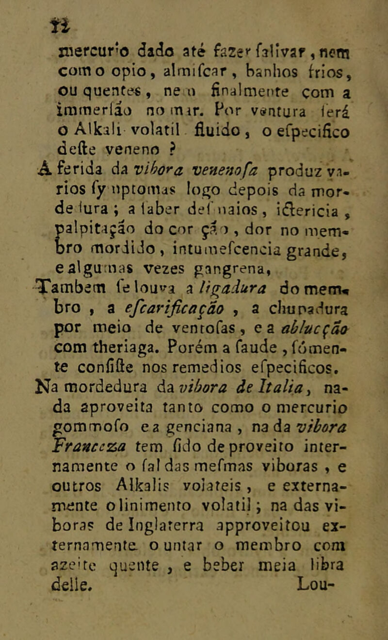 ti niercur?o dadn até faze** fallvar, notti comoopio, almifcar, banhos frios, ou quente« , ne o finalmente çom a irameríáo no mir. Por viatura lerá o Alkili volátil fluido , o efpecifico defte veneno ? A ferida da vihora venenofa produz vn- rios fy líptomas logo depois da mor- de iura ; a laber dei’iiaios , idlericia , palpitação do cor çao , dor no mem- bro mordido, intumefcencia grande, ealgumas vezes gangrena, Também le lou^a a ligadura do menru bro , a efcavificação , a chupadura por meio de ventofas, q z ablucçÕa com theriaga. Porém a faude , fomen- te coníiôe nosremedios efpecificos, Na mordedura á^ívibora deltaliãi na- da aproveita tanto como o mercúrio gomrnofo ea genciana , nada vibora Franccza tem fido de proveito inter- namente o faldasmefmas viboras , e outros Alkalis voláteis, e externa- mente o linimento volalil; na das vi- boras de Inglaterra approveitou ex- ternamente o untar o membro com azeite quente , e beber meia libra delle. Lou-