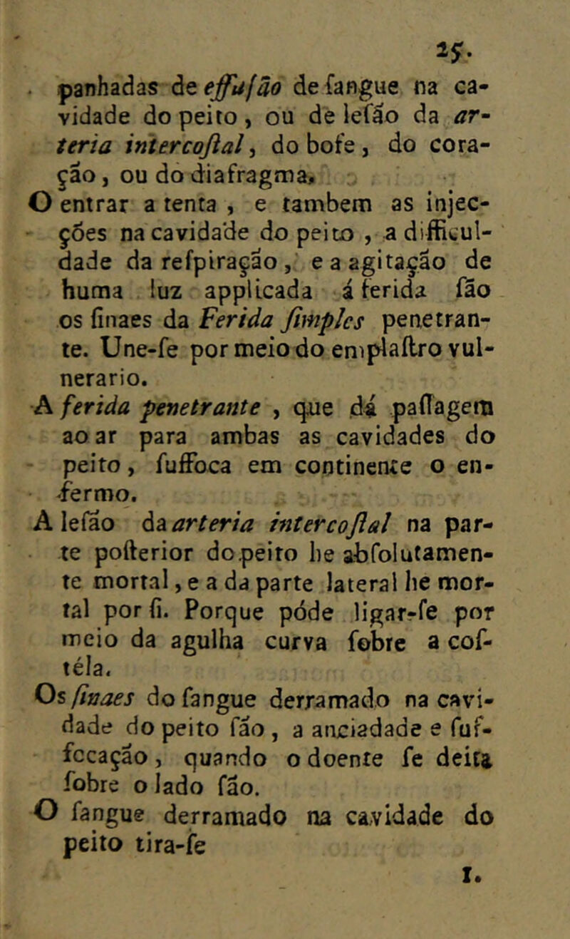 ^9' . panhaàas àeej^u/ão deíangue na ca- vidade do peito , ou de lefáo da ar- teria intercoßal ^ do bofe , do cora- ção, ou do diafragma, O entrar a tenta , e também as injec- ç6es na cavidade do peito , adifficul- dade da refpiração , e a agitação de huma luz appllcada á ferida fâo os finaes da Ferida fimplcs penetran- te. Une-fe por meio do emplaílro vul- nerário. A ferida penetrante , que ,d4 paflãgem ao ar para ambas as cavidades do peito, fuffoca em continente o en- fermo. A leíao da artéria intercoflal na par- te pofterior dopeito lie abfolutamen- te mortal, e a da parte lateral he mor- tal por fi. Porque póde ligarrfe por meio da agulha curva fobre a cof- téla. Os ßnaes dofangue derramado na cavi- dade do peito fão , a aneiadade e fuf- fccação, quando o doente fe deita fobre o lado fão. O fangue derramado na cavidade do peito tira-fe I.