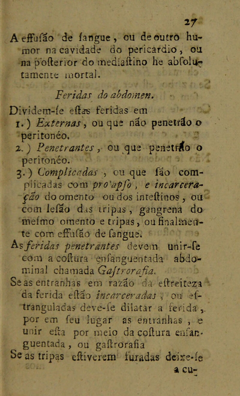 AeíFufáo de íangue, ou deoutrô hu- mor na cavidade do pericárdio , ou na òofterior do inediaíiino he abfolu- I tamcnte mortal. Feridas do ahdomen. • *' Dividem-íe eftas feridas em 1. ) Externas, ou que não panetráo o peritonéo. 2. ) Penetrantes, ou que penetr^o o peritonéo. 3. ) Complicadas , cu que fao com- plicadas com pro'apfo , e incarcera- pão doomento ou dos inteftinos , ou com lefao das tripas , gangrena do meímo omento e tripas, oufinaltueU- te com eíFuCão de fangue. feridas penetrantes devem unir-fe com a cofrura çnlanguentada abdo- minal chamada Gajtrorafia. Seas entranhas em razão dá eftreiteza da ferida eílao incarceradas , 00; ef- tranguladas deve-fe dilatar a ferida por em feu lugar as entranhas , e unir efta por meio da coítura enfan- guentada , ou gaílrorafia Se as tripas eíliverem furadas dcire-íe a cu-