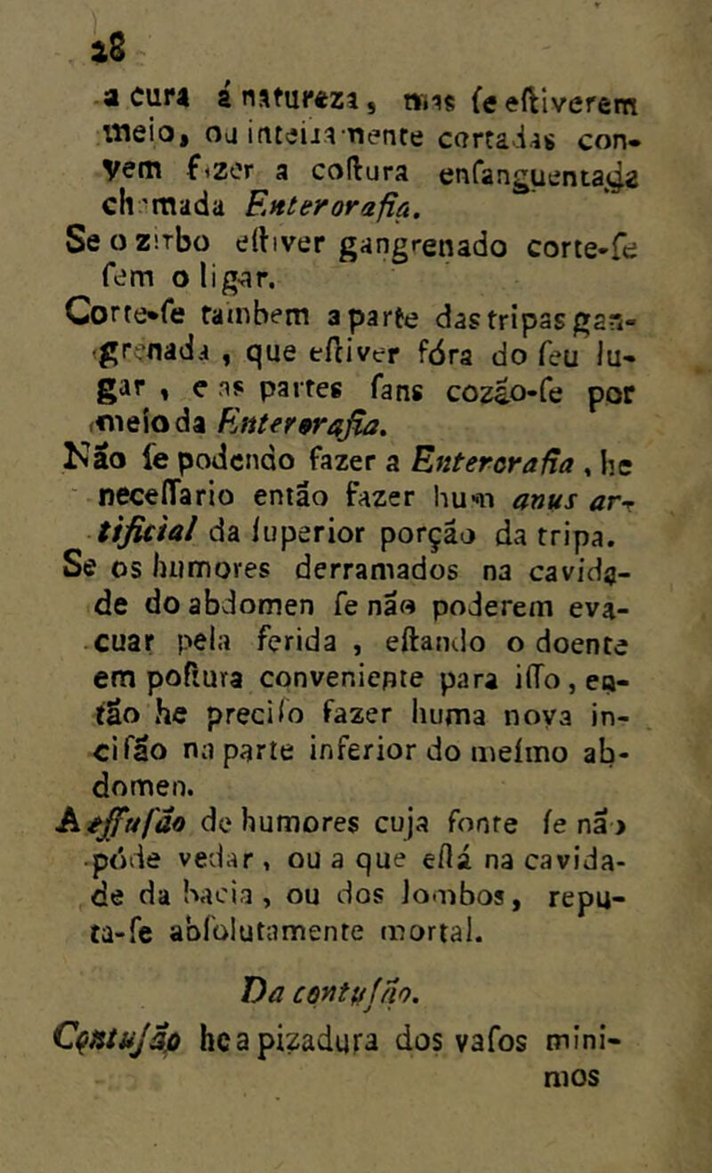 äS acura á natureza, wns feeftiverem itielo, oa inteiia Tíenre cartadas con» vem fizor a codura enranguenta«^2 ch'mada S.nterorafia. Se o Z'.rbo tííbver gangrenado corie-f«; fern olig-ar. Corte^fe fainbern aparte das tripas gan- (grefiâda , que eftiver fóra do feu lu- gar , e ns partes fans coz^o-fe por («leioda Enter9raßa. Kao fe podendo fazer a Enteroraßa , he ■ neceíTario então fazer hu-n anus arr tificial da íuperior porção da tripa. Se os humores derramados na cavida- de do abdômen Ce não poderem eva- cuar pela ferida , eftamlo o doente em poRura conveniente para iíTo , en- tão he precilo fazer liuma nova in- cifão na parte inferior do meímo ab- dômen. Aéffufão de humores cuja fonte íenã > ■ pdde vedar, ou a que eflá na cavida- de da bacia, ou dos lombos, repu- ta-fe abíülutamente mortal. Da centufno. Cqtitujâp hcapizadura dos vafos míni- mos