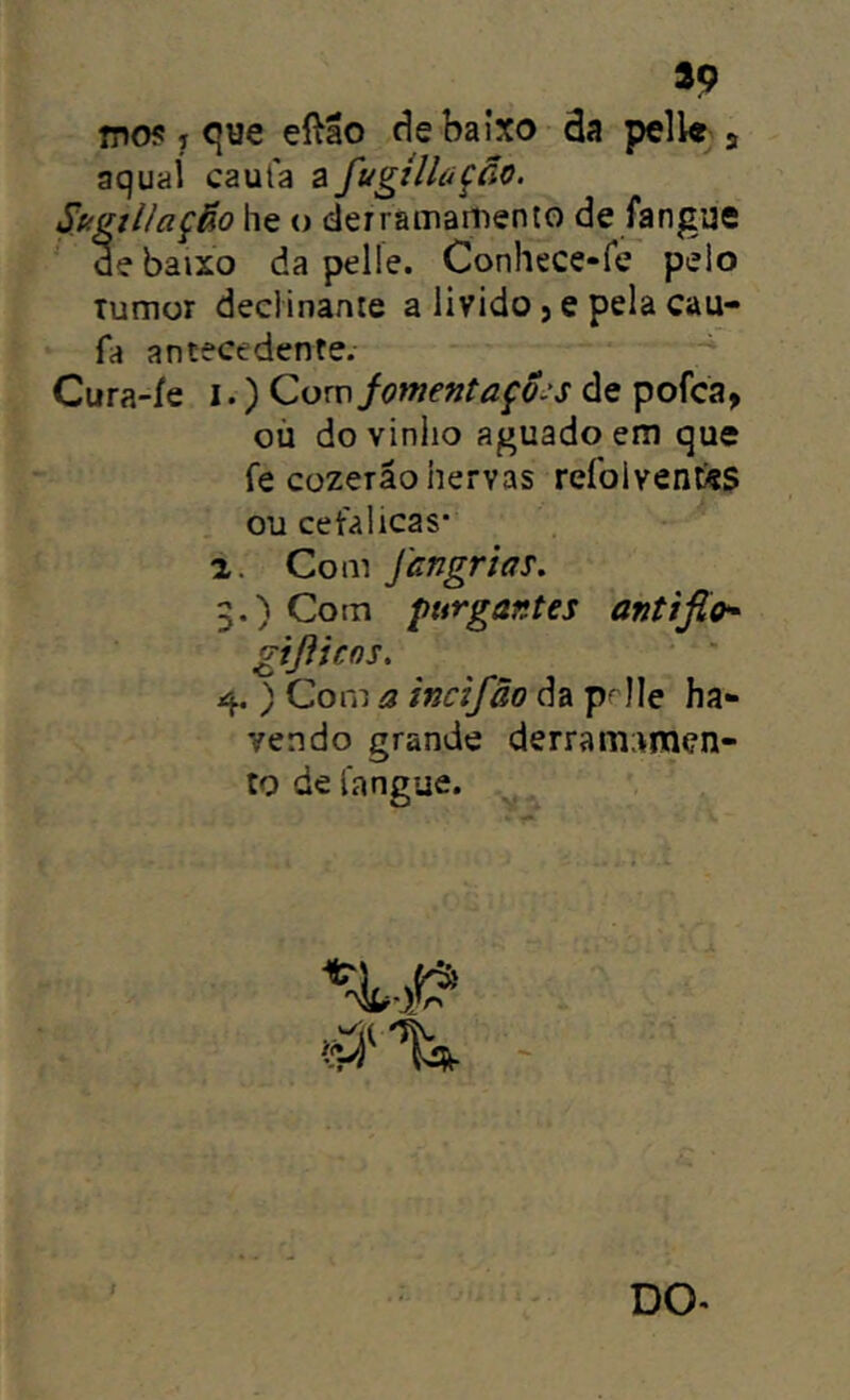 fpos j cjue eftão de baixo da pell« j aqual caula a fugtlltíção. SugtUação lie o derramamento de fangue de baixo da pelle. Conhece-fe pelo Tumor deelinante a livido j e pela cau- fa antecedente. Cura-ie i.) Cowfomentaçõ-s de pofca, oü dovinlio aguado em que fe cüzeräohervas refolventss ou cet'alicas' a. Com fangrias, 3. ) Com purgantes antiflo* gißicos. 4. ) Com a incifäo da p^Ile ha- vendo grande derrai'n;vrQen- to de l'angue.