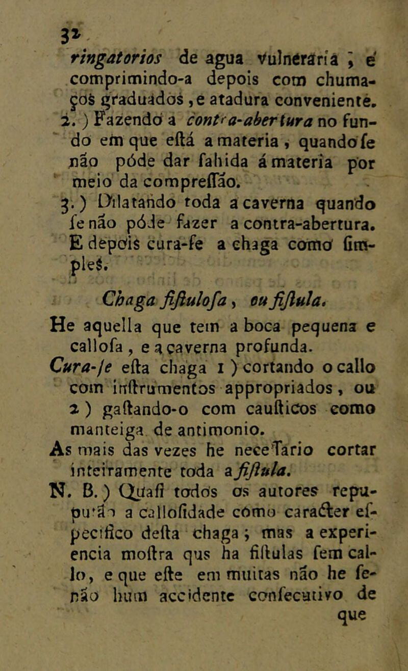 3» ringatorios de agua Vulnéraríã \ é compritnindo-a depois coro chuma- ços gVaduidós ,e atadura convenientè, 2. ) Fazendo a cont< a-abertura no fun- do em que eftá a matéria, quandofe não póde dar fahida á matéria por *' meio da compreíTáo. 3. ) Dilatando toda a caverna quando fe náo póde fazer a contra-abertura. E depois cura-fe a chaga comoí fira- pleS. Chaga fifiulofa, ou fißula. He aquella que tem a boca pequena e callofa , e a caverna profunda. Cura-fe efta chaga i ) cortando ocallo com ínftrumeníos appropriados, ou 2) gaftando-o com caufticos como manteiga de antimonio. As mais das vezes he neceTario cortar ínteiramente toda afiflula. N. B.) Quaíí todos os autores repu- pu'ilT a calloíidade cOmo caraéler ef- peciíico defta chaga ; mas a experi- encia moftra qus ha fiílulas fem cal- lo, e que efte em muitas não he fe- não hum accidcntc confecutivo de que