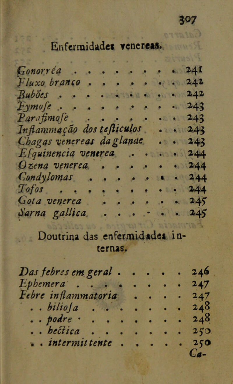 Enfcrnaidadci Ycncrets. Çonorréa 24^ Fluxo, branco 241 Jßuboes ....*•••.• 24X Fymofe •, 243 Faraßmofe ....... 243 Itißammafäo dos tefiiculos, .i . .. 243 Chagas vencreas daglanUC . . 243 EFquinencia vemrea 244 Ozena venerea. . . ... . 244 Condylomas ...... t . 244 Tofos ......... 244 Cota venerea \ 245' Sarna gallica. ....*.. 24^ Doutrina das enfcrmidtdei in- ternas. Das febres em geral 246 Ephemer 247 Febre inßammatoria .... 247 . . bilioja . 248 . . podre • 248 . . heilt ca 25'o. % . intermittente 25’o Ca-