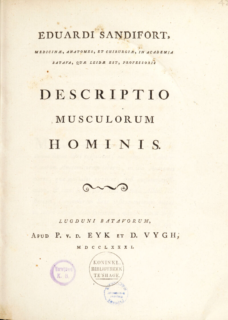 4* 'K EDUARDI SANDIFORT, MEDICINjE, AN ATO ME S y ET CHIRURGI M% IN ACADEMIA BATAVA, OUAi LEIDM EST, 5 0 Rii DE S C RIPTIO MUSCULORUM H O M T N I S. GN' LUGDUNI BATAVORUM, Apud P. v. d. E Y K et D. V Y G H, MDCCLXXXL V 8\ :‘V!