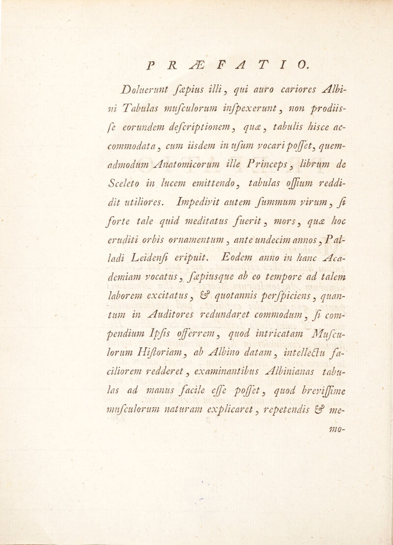 Doluerunt fapius illi , qui auro cariores Albi- ni Tabulas mufculorum infpexerunt , non prodiis- fe eorundem deferiptionem, qua, tabulis hisce ac- commodata j cum iisdem inufum vocari poffet, quem- ■ ■ I .* - t - ... v admodum Anatomicorum ille Princeps , librum de Sceleto in lucem emittendo , tabulas ojfium reddi- dit utiliores. Impedivit autem fummum virum , fi forte tale quid meditatus fuerit , mors, qua hoc eruditi orbis ornamentum , ante undecim annos , Pal- ladi Leidenfi eripuit. Eodem anno in hanc Aca- demiam vocatus , fapiusque ab eo tempore ad talem laborem excitatus , if quotannis perfpiciens , quan- tum in Auditores redundaret commodum , fi com- pendium Ipfis offerrem, quod intricatam Mufcu- lor uni Hifioriam, ab Albino datam, intelledlu fa- ciliorem redderet, examinantibus Albinianas tabu- las ad manus facile effe poffet, quod breviffune mufculorum naturam explicaret, repetendis £5? me- \ mo-