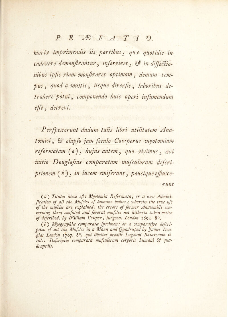 P R 'PE' F A T I 0. moris, imprimendis iis partibus 3 qua quotidie in cadavere demonjlrantur s infer vir et 5 8? in dijfeclio- nibus ipfis viam monjlraret optimam} demum tem- pus ? quod a multis y Usque diverjts 3 laboribus de- trahere potui 3 componendo huic operi infumendum ejfe s decrevi. P'erfp ex erunt dudum talis libri utilitatem Ana- tomici 3 8? elapfo jam f e culo Cowperus myotomiam reformatam hujus autem , quo vivimuss avi initio Douglafus comparatam mufculorum deferi- ptionem (bf in lucem emiferunt paucique effluxe- runt Qa') Titulus hicce efh Myotomia Reformata; or a new Admini- jlration of ali the Mufcles of humane bodies ; wherein the true ufe of the mufcles are explained, the errors of former Anatomifls con- cerning thern confuted and feveral mufcles not hitherto taken notice of deferibed. by William Cowper, furgeon. London 1694. &°- (£) Myographice comparate fpecimen: or a comparative de fer i- ption of ali the Mufcles in a Mann and Quadruped by James Dou- gla.s London 1707. 8°. qui libellus prodiit Lugduni Batavorum ti- tulo: Defcriptio comparata mufculorum corporis humani & qua- drupedis. /