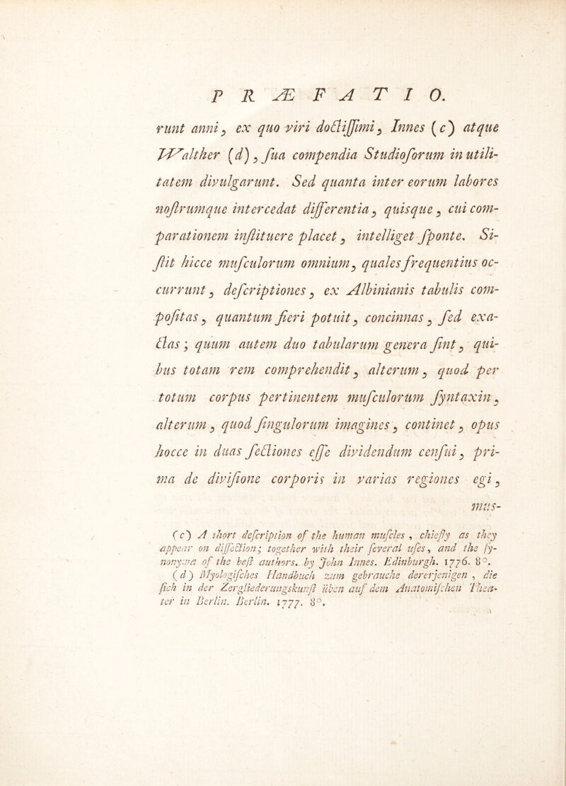 runt anni? ex quo viri doflijjhni5 Innes (c) atque H^alther (d), fua compendia Studioforum inutili- tatem divulgarunt. Sed quanta inter eorum labores nojlrumque intercedat differentia 5 quis eque , cui com- parationem inftituere placet } intelliget f ponte. Si- Jlit hicce mufculorum omnium, quales frequentius oc- <*> - • currunt 3 deferiptiones 5 ex Jllbinianis tabulis com- pojitas j quantum fieri potuit 3 concinnas} fied exa- ltas ; quum autem duo tabularum genera fint 3 qui- bus totam rem comprehendit s alterum 3 quod per totum corpus pertinentem muf culorum fiyntaxin« alterum} quod fingulorum imagines s continet} opus hocce in duas fie Iliones ejfe dividendum c en fui } pri- ma de divifiione corporis in varias regiones egi 5 mus- (c') A short defcrtption of the human mu feles , chiefly as they Pippear en dffcHon; together with thslr feveral ufes, and the /y- nonyma of the heft authors. hy John Innes. Edinhurgh. 1776. 8°, (d) Myologlfches Handhuch zum gebrauche dererjenlgen , die fich in der ZergUedenmgskunfl liben auf dem Anatomifeheu The a- ter in Berlin. Berlin. 1777. 8°,