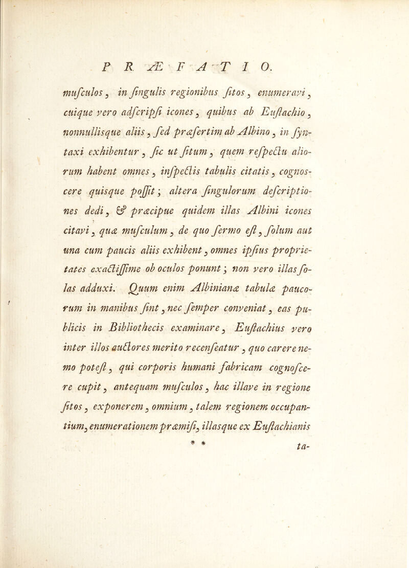 mufculos 3 in fingulis regionibus fitos, enumeravi, cuique vero adfcripfi icones} quibus ab Enjlachio. nonnullis que aliis y fed prafertim ab .Albino y in fyn- taxi exhibentur , fic ut fit uni y quem refpedlu alio- rum habent omnes y infpedlis tabulis citatis 5 cognos- cere quisque pojfit; altera fmgulorum defcriptio- nes dedi y 8? pracipue quidem illas Albini icones citavi y qua muf culum } de quo fermo efl yfolum aut una cum paucis aliis exhibent y omnes ipfius proprie- tates exadliffime ob oculos ponunt non vero illasfo- las adduxi. Quum enim Albiniana tabula pauco- rum in manibus fint y nec femper conveniat eas pu- blicis in Bibliothecis examinare y Eufachius vero inter illos audior es merito recenfeatur y quo carere ne- mo potef y qui corporis humani fabricam cognofce- re cupit y antequam muf culos y hac illave in regione fitos y exponerem y omnium y talem regionem occupan- tiumy enumerationem pramifiy illas que ex Euftachianis I