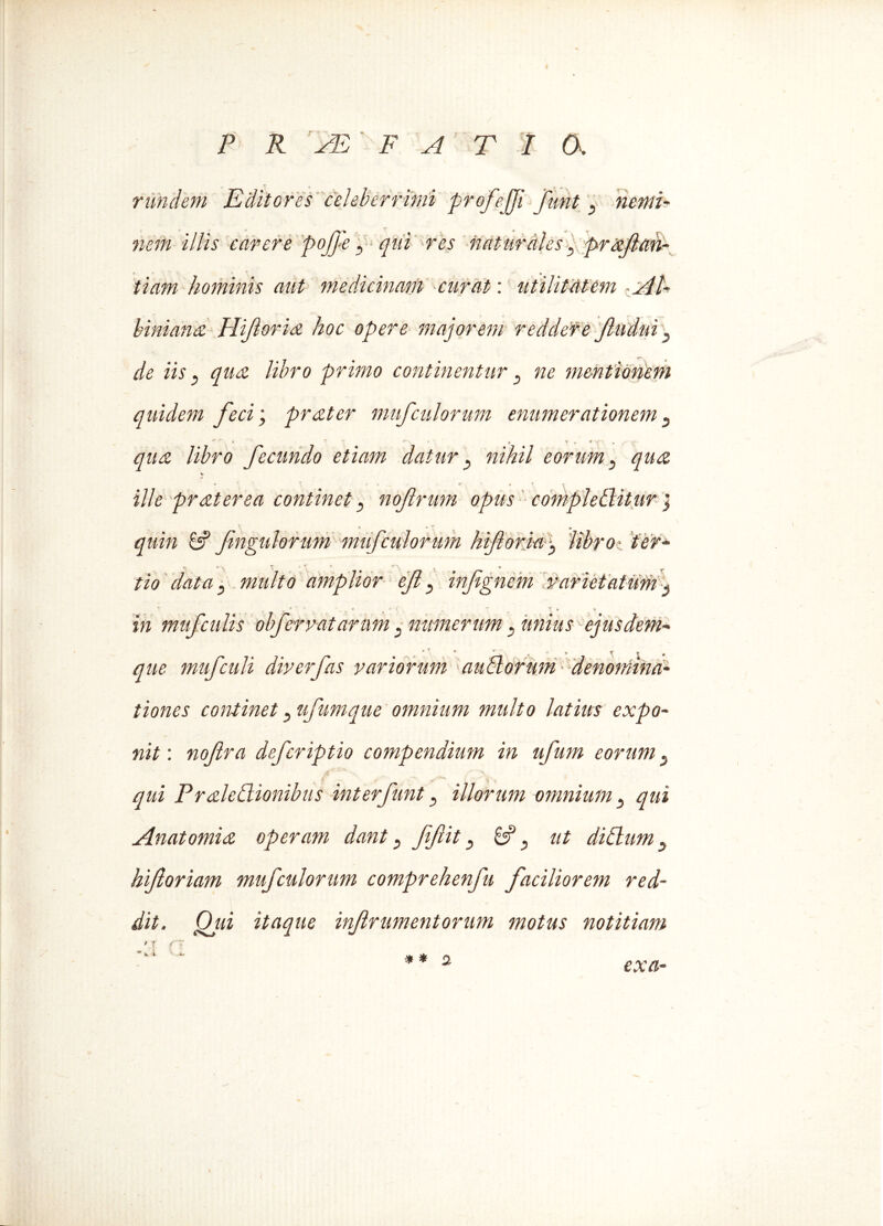 rimdem Editores celeberrimi profejji funt nemi- nem illis carere poJ]>e ^ qUi res naturales. prafan- tiam hominis aut medicinam curat: utilitcltem Al- biniana Hifloria hoc opere majorem reddere Jludhti} de iis3 qua libro primo continentur 3 ne mentionem quidem feci; prater mufculorum enumerationem 3 qua libro fecundo etiam datur 3 nihil eorum} qua V ille pr at er ea continet 3 nofrum opus comploditur j quin 6? fingulorum mufculorum biforia 3 libro: ter- tio data ^ multo amplior efl 3 infgnem varietatum $ , ’ ' - • - T * T in muf culis obfervatarum3 numerum . ejusdem- t X 9 <r que muf culi diverfas variorum a udorum denomina- tiones continet 3 ufumque omnium multo latius expo- nit : noflra deferiptio compendium in ufmn eorum 5 qui Praledionibus interfunt 3 illorum omnium 3 qui Anatomia operam dant 3 fftit & 3 ut di dum 5 hforiam mufculorum comprehenfu faciliorem red- dit. Qui itaque inf ramentorum motus notitiam f f f~~* * K \ K* ■* * 2 exa-
