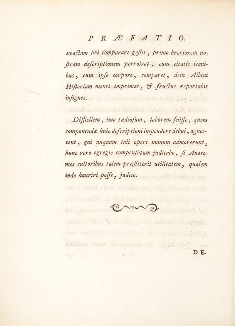 exaClam fbi comparare gejiit, prrno breviorem no- (iram deferiptionem pervolvat, cum citatis iconi- bus ? cum ipfo corpore3 comparet, dein Albini Hijloriam menti imprimat} & frudlus reportabit injignes. 4 . \ ) V . . ' . ' * ‘ ' \ Difficilem, imo tadiofum, laborem fuiffie} quem componenda huic deferiptioni impendere debui ^ agnos- » cent} qui unquam tali operi manum admoverunt p hunc vero egregie compenfatum judicabo 3 fe Anato- mes cultoribus talem praftiterit utilitatem 5 qualem inde hauriri poffie } judico.