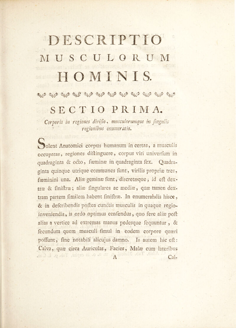DESCRIPTIO USCULORU M H OMINIS. %# %# %# %# V SECTIO PRI M A. Corporis in regiones dirifio, musculorumque in Jingttlis '■ regionibus enumeratio. §olent Anatomici corpus humanum in certas, a musculis occupatas, regiones diftinguere, corpus viri univerfum in quadraginta & ocio, foeminte in quadraginta fex. Quadra- ginta quinque utrique communes funt, virilis propria: tres, fceminini una. Alite gemina: funt,-discretteque, id efl dex- tra & fmiftrte; alia: fingulares ac medis, quae tamen dex- tram partem fimilem habent fmiftrte. In enumerandis hisce, & in defcribendis poflea cunelis musculis in quaque regio- , «. * - *' f •. V ' inveniendis, is ordo optimus cenfendus, quo fere alite poft alias a vertice ad extremas manus pedesque fequuntur , & (• ' * • . ‘ ^ : - fecundum quem musculi fimul in eodem corpore quaeri poliunt, fine notabili alicujus damno. Is autem hic eft: Calva, quae circa Auriculas, Facies, Malte cum lateribus ‘A • Cal-