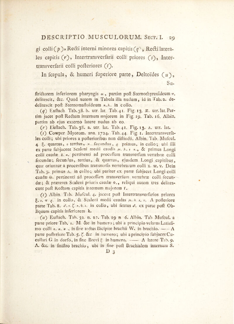 gi colli (p> RecTi interni minores capitis(£\ Redi latera- les capitis (V), lntertransverfarii colli priores (V), Inter-* transverfarii colli pofteriores (Y). In fcapula5 & humeri fuperiore parte5 Deltoides Su» ftridorem inferiorem pharyngis partim pofl Sternothyreoideum delitescit, &c, Quod autem in Tabula illa nudum, id in Tab. 2. de- delitescit poft Sternomaftoideum h.a, in collo. (^) Euftach. Tab.38. b. utr lac Tab.41. Fig. 13. E. utr.lat.Par» tim jacet poft Redum internum majorem in Fig. 19. Tab. 16. Albin, partim ab ejus externo latere nudus ab eo. (r) Euftach. Tab. 38. a. utr. lat. Tab, 41. Fig. 13. A. utr. lat. (s) Cowper Myotom. ann. 1724. Tab. 44. Fig. 1. Intertransverfa- les colli; ubi priores a pofterioribus non diftindi. Albin. Tab, Mufcul. 4 g. quartus, o tertius, fecundus, % primus, in collo; ubi illi ex parte fubjacent Scaleni medii caudis a. / & primus Longi colli caudte z a. pertinenti ad proctftum transverfum vertebrae colli fecunda; fecundus, tertius, & quartus, ejusdem Longi capitibus, qua? oriuntur a proceslibus transvertis vertebrarum colli x> w. v. Dein Tab. 3. primus A. in collo; ubi pariter ex parte fubjacet Longi colli caudse ©. pertinenti ad procellam transverfum vertebrre colli fecun- dae; & praeterea Scaleni prioris caudae <i\, reliqui autem tres delites- cunt poft Kedum capitis internum majorem r. (Y) Albin. Tab. Mufcul. 4. jacent polt Intertransverfarios priores 0. 'n in collo, & Scaleni medii caudas iu. a «. A pofteriore parte Tab. 8. S. «. ».8./. in collo, ubi fextus <P. ex parte poft Ob- liquum capitis inferiorem k. (ii) Euftach. Tab. 32, n. 2?. Tab. 29 n 6. Albin. Tab Mufcul. a parte priore Tab. 1. M. &c in humero; ubi a principio velatus Latisil- mo colli ct. a. a , in fine tedus Bicipite brachii W. in brachio. * A parte polleriore Tab. 5, &c in humero; ubi a principio fubjacetCu» cullari G in dorfo, in fine Brevi £ in humero. A latere Tab.9. A. &c. in finiftro brachio, ubi in line poft Brachialem internum S* D 3