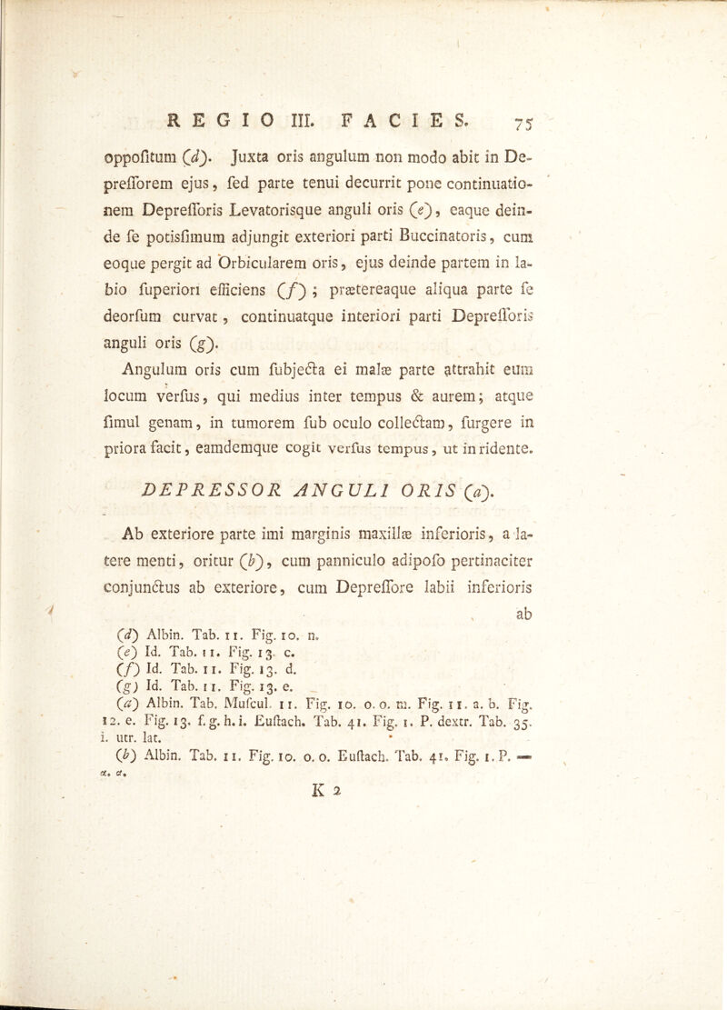 ( REGIO III. FACIES. 75 oppofitum Qd). Juxta oris angulum non modo abit in De- prefforem ejus, fed parte tenui decurrit pone continuatio- nem Deprefforis Levatorisque anguli oris (V), eaque dein- de fe potisfimum adjungit exteriori parti Buccinatoris, cum eoque pergit ad Orbicularem oris, ejus deinde partem in la- bio fuperiori efficiens (j/) ; preetereaque aliqua parte fe deorfum curvat, continuatque interiori parti Deprefforis anguli oris (g). Angulum oris cum fubjecta ei mala; parte attrahit eum * locum verfus, qui medius inter tempus & aurem; atque fimul genam, in tumorem fub oculo colledtam , furgere in priora facit 3 eamdemque cogit verfus tempus, ut in ridente. DEPRESSOR ANGULI ORIS (a). Ab exteriore parte imi marginis maxillas inferioris , a la- tere menti, oritur (T), cum panniculo adipofo pertinaciter conjundlus ab exteriore, cum Deprefibre labii inferioris ab 00 Albin. Tab. 11. Fig, io. n» (e) Id. Tab. ii. Fig. 13. c. (f) Id. Tab. 11. Fig. 13, d. (g) Id. Tab. 11. Fig. 13. e. _ 00 Albin. Tab, MufcuL 11. Fig. 10. 0.0. m. Fig. 11. a. b. Fig. 12. e. Fig. 13. f. g. h. i. Euftach» Tab. 41. Fig. 1. P. dextr. Tab. 35. i. utr. lac. (b) Albin. Tab, u. Fig. 10. 0.0. Euftach. Tab. 41, Fig. i.P. *** st, a, K 2 ^ 0