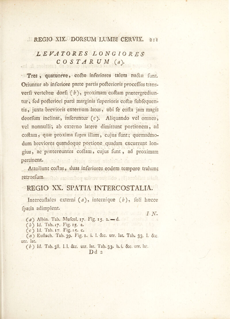 LEVATORES LONGIORES COSTARUM (a). • _ . ' ; ' ; * T» P Tres, quatuorve, • colite inferiores talem na&se fune. . v. Oriuntur ab inferiore parte partis polterioris proceffiis trans- verfi vertebra; dorfi (b), proximam coflam praetergrediun- tur, fed polleriori parti marginis fuperioris coite fubfequen- tis, juxta brevioris externum latus, ubi fe colla jam magis «r X > deorfum inclinat, inferuntur (c). Aliquando vel omnes, vel nonnullir, ab externo latere dimittunt portionem, ad coflam,' quae proxima fupra illam, cujus funt; quemadmo- dum breviores quandoque portione quadam excurrunt lon- i ' . ' • • • gius, ac'protereantes coflam ? cujus funt 5 ad proximam pertinent. - . • ■ ■ •' ' • Attollunt collas, duas inferiores eodem tempore trahunt retrorfum. REGIO XX. SPATIA INTERCOSTALIA. ■ f * , * Intercoflales externi (^)5 internique (&)■> foli h^cce Ipatia adimplent» I N- (a') Albin, Tab. Mufcul. 17. Fig. 15. a. — cL (£) Id. Tab. 17. Fig. 15. a. (c) id. Tab. 17. Fig. 15. c. (^) Euftach. Tab. 39. Fig. 1. L 1. &c. utr. lat, Tab. 33, 1. &c, utr. lat. (b) Id. Tab, 38» 1.1. &c. utr, lat, Tab. 33. h.i. &c, utr. lat. Dd 2