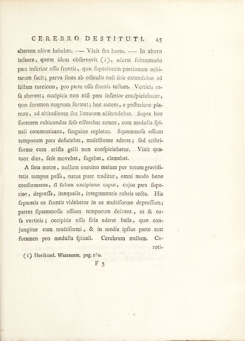 alterum olivae habebat. Vixit fex horas. In altero infante, quem idem obfervavic (/), aderat folummodo pars inferior offis frontis, quas fuperiorem portionem orbi- tarum facit; parva linea ab officulis nafi fele extendebat ad feliam turcicam, pro parte ofle frontis teftain. Verticis os- fa aberant; occipitis non nili pars inferior confpiciebatur , quas foramen magnum format; hoc autem, a polleriore pla- num, ad altitudinem fex linearum adfeendebat. Supra hoc foramen rubicundus fefe offerebat tumor, cum medulla {pi- nali communicans, fanguine repletus. Squammofa offuim temporum pars deficiebat, multiforme aderat; fed cribri- forme cum erilia galli non confpiciebatur. Vixit qua- tuor dies, fefe movebat, fugebat, clamabat. A fana matre, nullum omnino malum per totum gravidi- tatis tempus palla, natus puer traditur, omni modo bene conformatus, fi fblum excipiatur caput, cujus pars fupe- rior, depreffa, inaequalis, integumentis rubris tedla. His feparatis os frontis videbatur in os multiforme deprelTum.; partes fquammofas offium temporum deerant , ut & os- fa verticis; occipitis offis fola aderat bafis, quse con- jungitur cum multiformi, & in media iplius parte erat foramen pro medulla fpinali. Cerebrum nullum. Ca- roti- (i) Heelkund. Waarneem. pag. 1F0. F *