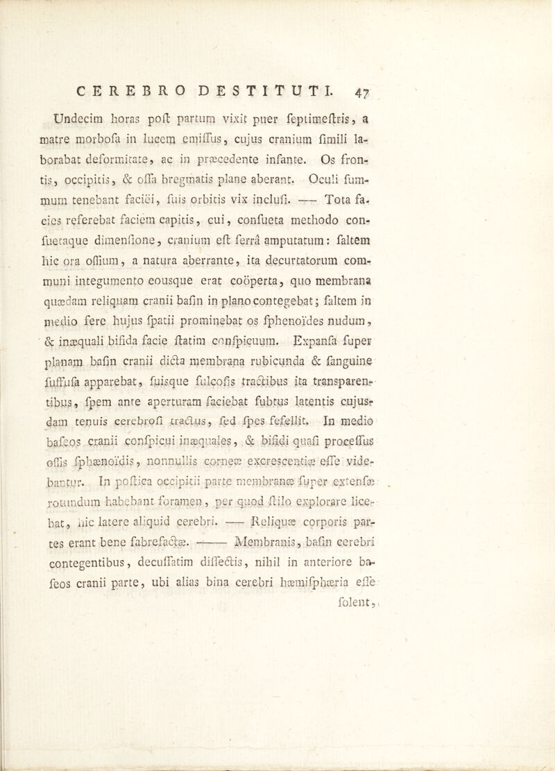 Undecim horas poft partum vixit puer feptimeltris, a matre morbofa in lucem emiflus, cujus cranium fimili la- borabat deformitate, ac in procedente infante. Os fron- tis, occipitis, & offa bregmatis plane aberant. Oculi fum- mum tenebant faciei, fu is orbitis vix inclufi. — Tota fa- cies referebat faciem capitis, cui, confueta methodo con- fuetaque dimensione, cranium efl ferra amputatum: faltem hic ora odium, a natura aberrante, ita decurtatorum com- muni integumento eousque erat cooperta, quo membrana quosdam reliquam cranii bafin in plano contegebat; faltem in medio fere hujus {patii prominebat os fphenoides nudum, & inaequali bifida facie ftatim confpicuum. Expanfa fu per planam bafin cranii dicta membrana rubicunda & fanguine fuffufa apparebat, fuisque fulcofis tractibus ita transparen* tibiis, fpem ante aperturam faciebat fubtus latentis cujus- dam tenuis cerebrofl tractus, fed Ipes fefellit. In medio bafeos cranii confpicui inaequales, & bifidi quafi procelfus offis fpbsenoidis, nonnullis corneta excrescenti^ effe vide- bantur. In poftica occipitii parte membranae fuper extenfai rotundum habebant foramen, per quod Hilo explorare lice- bat, iiic latere aliquid cerebri. — Reliqua; corporis par- tes erant bene fabrefacte. Membranis, bafin cerebri contegentibus, decuffatim diffectis, nihil in anteriore ba- feos cranii parte, ubi alias bina cerebri hsmifplueria effe folent 5