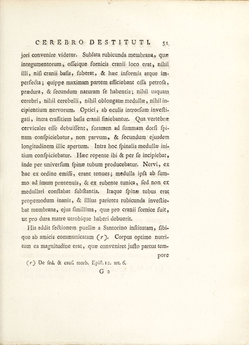 jori convenire videtur. Sublata rubicunda membrana , qua? integumentorum, offeique fornicis cranii loco erat» nihil illi, nili cranii balis, fuberat, & haec informis atque im- perfe&a; quippe maximam partem efficiebant offa petrofa, praedura, & fecundum naturam fe habentia; nihil usquam cerebri, nihil cerebelli, nihil oblongatae medullae, nihil in- cipientium nervorum. Optici, ab oculis introrfum invelti- gati, intra craffitiem bafis cranii finiebantur. Qua vertebras cervicales efie debuiffent, foramen ad fummam dorfi fpi- nam confpiciebatur, non parvum, & fecundum' ejusdem longitudinem illic apertura. Intra hoc fpinalis medullae ini- tium confpiciebatur. Haec repente ibi & per fe incipiebat, inde per univerfum fpinae tubum producebatur. Nervi, ex hac ex ordine emiffi, erant tenues; medulla ipfa ab fum- mo ad imum praetenuis, & ex rubente tunica, fed non ex medullari conflabat fubllantia. Itaque fpinae tubus erat propemodum inanis, & illius parietes rubicunda inveflie- bat membrana, ejus fimillima, quae pro cranii fornice fuit, ut pro dura matre utrobique haberi debuerit. His addit fedlionem puellae a Santorino infiitutam, Ubi- que ab amicis communicatam (V). Corpus optime nutri- tum ea magnitudine erat, qua; conveniret jullo partus tem- pore (r) De fed. & cauf. nrorb. Epift. 12. art. 6. G 2