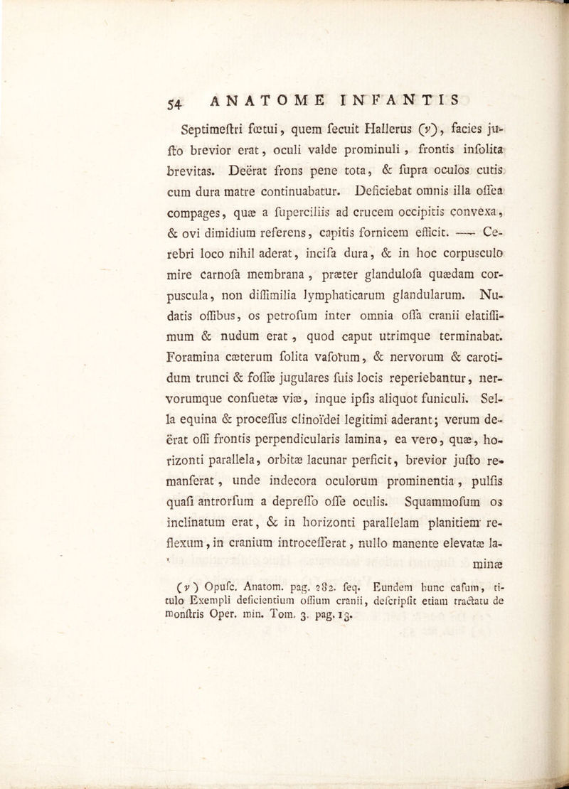 Septimeftri fretui, quem fecuit Hallerus (V), facies ju- fto brevior erat, oculi valde prominuli , frontis infolita brevitas. Deerat frons pene tota, & fupra oculos cutis cum dura matre continuabatur. Deliciebat omnis illa offea compages, quce a fuperciliis ad crucem occipitis convexa, & ovi dimidium referens, capitis fornicem efficit. —- Ce- rebri loco nihil aderat, incifa dura, & in hoc corpusculo mire carnofa membrana , praeter glandulofa quaedam cor- puscula, non diffimilia lymphaticarum glandularum. Nu- datis offibus, os petrofum inter omnia offa cranii elatiffi- mum & nudum erat, quod caput utrimque terminabat. Foramina caeterum folita vafoVum, & nervorum & caroti- dum trunci & foflte jugulares fuis locis reperiebantur, ner- vorumque confuetae viae, inque ipfis aliquot funiculi. Sel- la equina & proceffus clinoidei legitimi aderant; verum de- erat offi frontis perpendicularis lamina, ea vero, quae, ho- rizonti parallela, orbitae lacunar perficit, brevior jufto re- manferat, unde indecora oculorum prominentia, pullis quali antrorfum a depreffo olle oculis. Squammofum os inclinatum erat, & in horizonti parallelam planitiem’ re- flexum , in cranium introcefferat, nullo manente elevatae la- minae (v') Opufc. Anatom. pag. 582. feq. Eundem bunc cafum, ti- tulo Exempli deficientium offium cranii, defcripfic etiam tractatu de monftris Oper. min. Tom, 3, pag. 13.