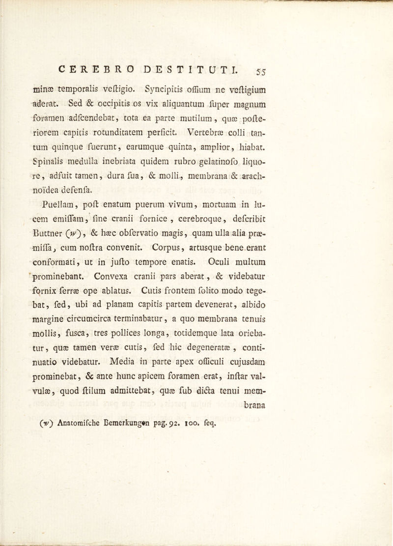 minae temporalis veftigio. Syncipitis offium ne veftigium aderat. Sed & occipitis os vix aliquantum fuper magnum foramen adfcendebat, tota ea parte mutilum, quas poile- riorem capitis rotunditatem perficit. Vertebrae colli tan- tum quinque fuerunt, earumque quinta, amplior, hiabat. Spinalis medulla inebriata quidem rubro gelatinofo liquo- re, adfuit tamen, durafua, & molli., membrana & arach- noidea defenfa. ~\ Puellam, pofl enatum puerum vivum, mortuam in lu- cem emiffam, fine cranii fornice , cerebroque, defcribit Buttner (»>), & haec obfervatio magis, quam ulla alia prae- mifiaj cum nollra convenit. Corpus, artusque bene erant conformati, ut in jufto tempore enatis. Oculi multum prominebant. Convexa cranii pars aberat, & videbatur fornix ferrae ope ablatus. Cutis frontem folito modo tege- bat, fed, ubi ad planam capitis partem devenerat, albido margine circumcirca terminabatur, a quo membrana tenuis mollis, fusca, tres pollices longa, totidemque lata orieba- tur , quae tamen verae cutis, fed hic degenerata;, conti- nuatio videbatur. Media in parte apex officuli cujusdam prominebat, & ante hunc apicem foramen erat, inftar val- vulae, quod Hilum admittebat, quae fub didla tenui mem- brana (v) Anatomifche Bemerkung#n pag. 92. 100. feq.
