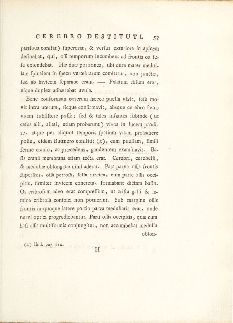 5? partibus conflat) fupererat, & verfus exteriora in apicem definebat, qui, olli temporum incumbens ad frontis os fe- fe extendebat. Hte duae portiones, ubi dura mater medul- lam fpinalem in fpecu vertebrarum comitatur, non juncte, fed ab invicem feparatte erant. —- Palatum filium erat, eique duplex adhaerebat uvula. Bene conformata carterum haecce puella vixit, fefe mo- 1 € . _ i * vit intra uterum, ficque confirmavit, absque cerebro fcetus vitam fubfiflere polle; fed & tales infantes fubinde ( ut cafus alii, allati, etiam probarunt) vivos in lucem prodi- re, atque per aliquot temporis fpatium vitam protrahere polfe, eidem Buttnero conflidt (x), cum puellam, fimili ferme cranio, ac praecedens, gaudentem examinavit. Ba- lis cranii membrana etiam tedla erat. Cerebri, cerebelli, & medullae oblongatae nihil aderat. Pars parva offis frontis fuperftes, offa petrola, fella turcica, cum parte offis occi- pitis, firmiter invicem concreta, formabant didlam bafin. Os cribrofum adeo erat compreflum, ut crifta galli & la- mina cribrofa confpici non potuerint. Sub margine offis ficntis in quoque latere portio parva medullaris erat, unde nervi optici progrediebantur. Parti offis occipitis, quae cum bafi offis multiformis conjungitur, non accumbebat medulla oblon- (x) lbid. pag. 11 o.