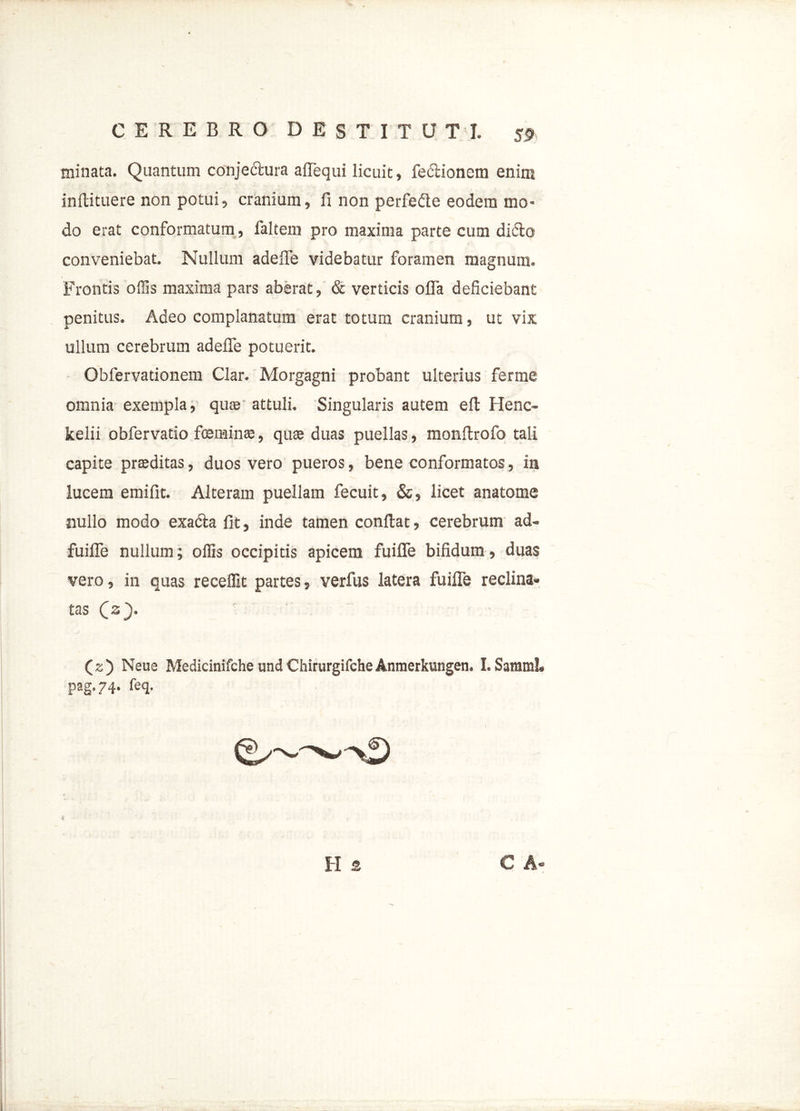 minata. Quantum conjectura aflequi licuit, fe&ionem enim infiituere non potui, cranium, fi non perfedle eodem mo- do erat conformatum, faltem pro maxima parte cum didto conveniebat. Nullum adefle videbatur foramen magnum. Frontis offis maxima pars aberat, & verticis ofia deficiebant penitus. Adeo complanatum erat totum cranium, ut vix ullum cerebrum adefle potuerit. Obfervationem Clar. Morgagni probant ulterius ferme omnia exempla, quas attuli. Singularis autem eft Henc- kelii obfervatio femina:, quae duas puellas, monfirofo tali capite praeditas, duos vero pueros, bene conformatos, in lucem emifit. Alteram puellam fecuit, &, licet anatome nullo modo exadta fit, inde tamen confiat, cerebrum ad- fuifle nullum; ollis occipitis apicem fuiflfe bifidum, duas vero, in quas recellit partes, verfus latera fuiffe reclina- tas C3}. (z) Neue Medicinifche und ChirurgifcheAnmerkungen. I. Samml. pag.74. feq. H s C A-