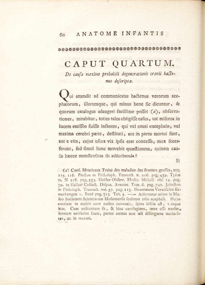 CAPUT QUARTUM. De caufa maxime probabili degenerationis cranii hafle- nus defcripta. Qui attendit ad communicatas ha&enus verorum ace- phalorum, illorumque, qui minus bene fic dicuntur, & « > quorum catalogus adaugeri facillime poffet (V), obferva- tiones, mirabitur, toties talesobtigiffecafus, tot miferos in lucem emifTos fuiffe infantes, qui vel omni encephalo, vel maxima cerebri parte, deftituti, aut in partu mortui funt, aut e vita, cujus ufura vix ipfis erat concelfa, mox feces- ferunt, fed fimul hanc movebit quceftionem, cuinam cau- fe hascce monftrofitas fit adfcribenda ? Si (a) Conf. Muuriceau Traite des maladies des femmes grofTes,pag. 215. 116. Prefon in Philofoph. TransadL n. 226» pag, 439, Tyfon ib. N 228. pag. 533. Ileider Obferv. Medie. Mifcelb obf. 14. pag. 30. in H-alleri Coiled. Difput. Anatoni, Tom. 6. pag. 740. Johnftoti in Philofoph. Transadt. voi. 57. pag. 115. Heuermann Vermifchte Be- rnerkungen ?. Band pag. 313. Tab. 4. —— Adfervatur etiam in Mu - Ibo Societatis Scientiarum Harlemenfis fceleton talis acephali. Hujus cranium in multis cum nollro convenit, fpina bifida eft, tutaque hiat. Cum ex-ficcatum fit, & hinc cartilagines, inter oifi medise^ formam amiferint fuam, partes omnes non tali diftinguere modo*li> cjgt y aa in. recenti.