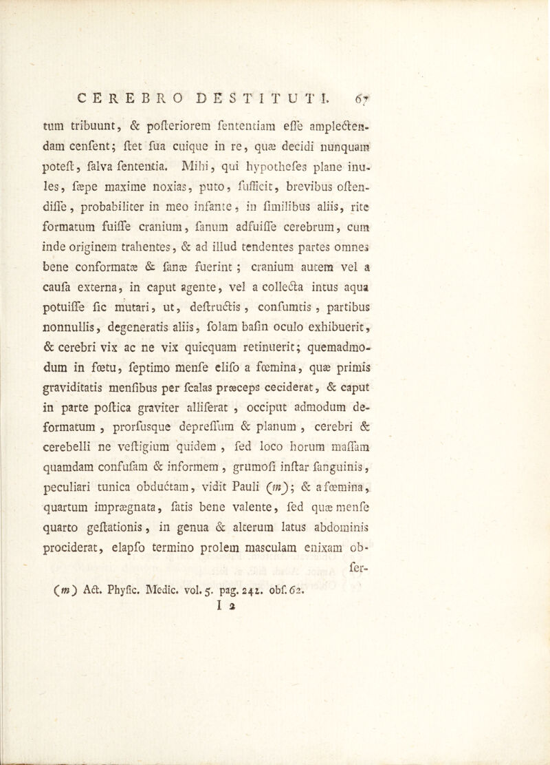 v tum tribuunt, & pofteriorem fententiara efle amplecten- dam cenfent; ffcet fua cuique in re, qua; decidi nunquam potefc, falva fententia. Mihi, qui hypothefes plane inu- les, fspe maxime noxias, puto, fufficit, brevibus ollen- diffe, probabiliter in meo infante, in fimilibus aliis, rite formatum fuiflfe cranium, fanum adfuifle cerebrum, cura inde originem trahentes, & ad illud tendentes partes omnes bene conformata; & fana; fuerint ; cranium autem vel a caufa externa, in caput agente, vel a collecta intus aqua potuiflfe fic mutari, ut, defiructis , confumtis , partibus nonnullis, degeneratis aliis, folam bafin oculo exhibuerit, & cerebri vix ac ne vix quicquam retinuerit; quemadmo- dum in fcetu, feptimo menfe elifo a fcemina, qua; primis graviditatis menfibus per fcalas praeceps ceciderat, & caput in parte pollica graviter alliferat , occiput admodum de- formatum , prorfusque depreffum & planum , cerebri & cerebelli ne veftigium quidem , fed loco horum maflam quamdam confufam & informem , grumofi inftar fanguinis, peculiari tunica obdudtam, vidit Pauli Qn); & a femina, quartum impragnata, fatis bene valente, fed quse menfe quarto geftationis, in genua & alterum latus abdominis prociderat, elapfo termino prolem masculam enixam ob- fer- («0 Act. Phyfic. Medie, vol. 5. pag. 241. obf.6s. 1 a