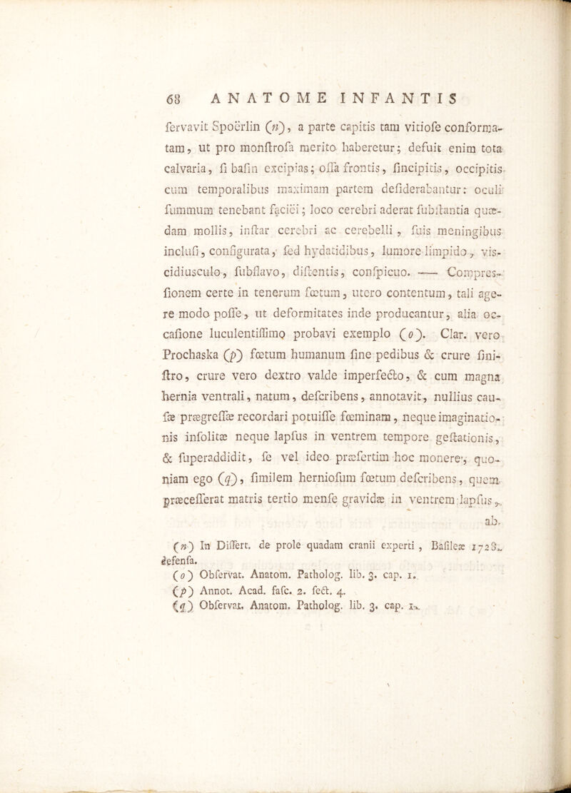 fervavit Spoerlin (ti), a parte capitis tam vitiofe conforma- tam, ut pro monftrofa merito haberetur; defuit enim tota calvaria, fi bafin excipias; offa frontis, fincipitis, occipitis cum temporalibus maximam partem defiderabantur: oculi: fummum tenebant faciei; loco cerebri aderat fubllantia quos- dam mollis, inftar cerebri ac cerebelli, fuis meningibus inclufi, configurata, fed hydatidib-us, lumore limpido, vis- cidiusculo, fubfiavo, diflentis, confpicuo. — Comprcs- fionem certe in tenerum foetum, utero contentum, tali age- re modo poffe, ut deformitates inde producantur, alia oc- cafione luculentiffimo probavi exemplo Qo'). Clar. vero Prochaska Qi) foetum humanum fine pedibus & crure fini- ftro, crure vero dextro valde imperfedio, & cum magna hernia ventrali, natum, defcribens, annotavit, nullius cau- fse prsegreffas recordari potuiffe foeminam, neque imaginatio- nis infolitas neque lapfus in ventrem tempore geftationis, & fuperaddidit, fe vel ideo prsffertim hoc monere’, quo- niam ego (<?), fimilem herniofum foetum defcribens, quem, prcecefferat matris tertio menfe gravidae in ventrem lapfus * ab. (») In Differt. de prole quadam cranii experti , Bafilere i-aS.. defenfa. (o ) Obfervat. Anatom. Patholog. lib, 3. cap. 1. (/>) Annot. Acad. fafc. 2. fed:. 4. ) Obfervat. Anatom. Patholog. lib. 3, cap. j». r