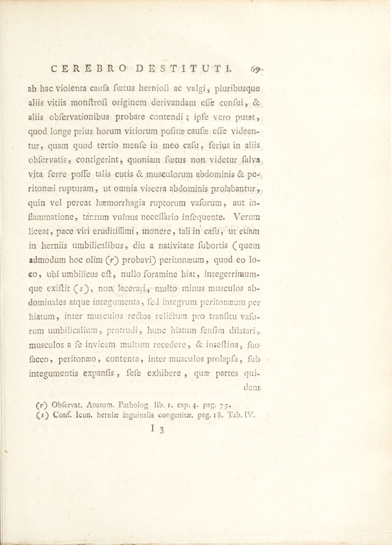 ab hac violenta caufa foetus herniofi ac valgi, pluribusque aliis vitiis monltrofi originem derivandam efie cenfui, & aliis obfervationibus probare contendi ; ipfe vero putat, quod longe prius horum vitiorum politae caufae efie videan- tur, quam quod tertio menfe in ineo cafu, ferius in aliis obfervatis, contigerint, quoniam foetus non videtur falva vita ferre poffe talis cutis & musculorum abdominis & pe- ritonaei rupturam, ut omnia viscera abdominis prolabantur, quin vel pereat haemorrhagia ruptorum vaforum, aut in- flammatione, tantum vulnus neceffario infequente. Verum « V / . liceat, pace viri eruditiffimi, monere, tali in cafu, ut etiam in herniis umbilicalibus, diu a nativitate fubortis (quein admodum hoc olim (V) probavi) peritonaeum, quod eo lo- co, ubi umbilicus efl, nullo foramine hiat, integerriraum- que exiflit (s), non lacerari, multo minus musculos ab- dominales atque integumenta, feJ integrum peritonaeum per hiatum, inter musculos rectos relifitum pro tranfitu vafo- rum umbilicalium, protrudi, hunc hiatum fenfitn dilatariy, musculos a fe invicem inultum recedere, & inteftina, fuo facco, peritonaeo, contenta, inter musculos prolapfa, fub- integumentis expanfis , fefe exhibere , quae- partes qui- dem; 'l. (r) Obfervar. Anatom, Patholog ltb. i. cap. 4, pag. 75. Gonf. Icon, hernire inguinalis congenitae. pag. 18- Tab. IV..